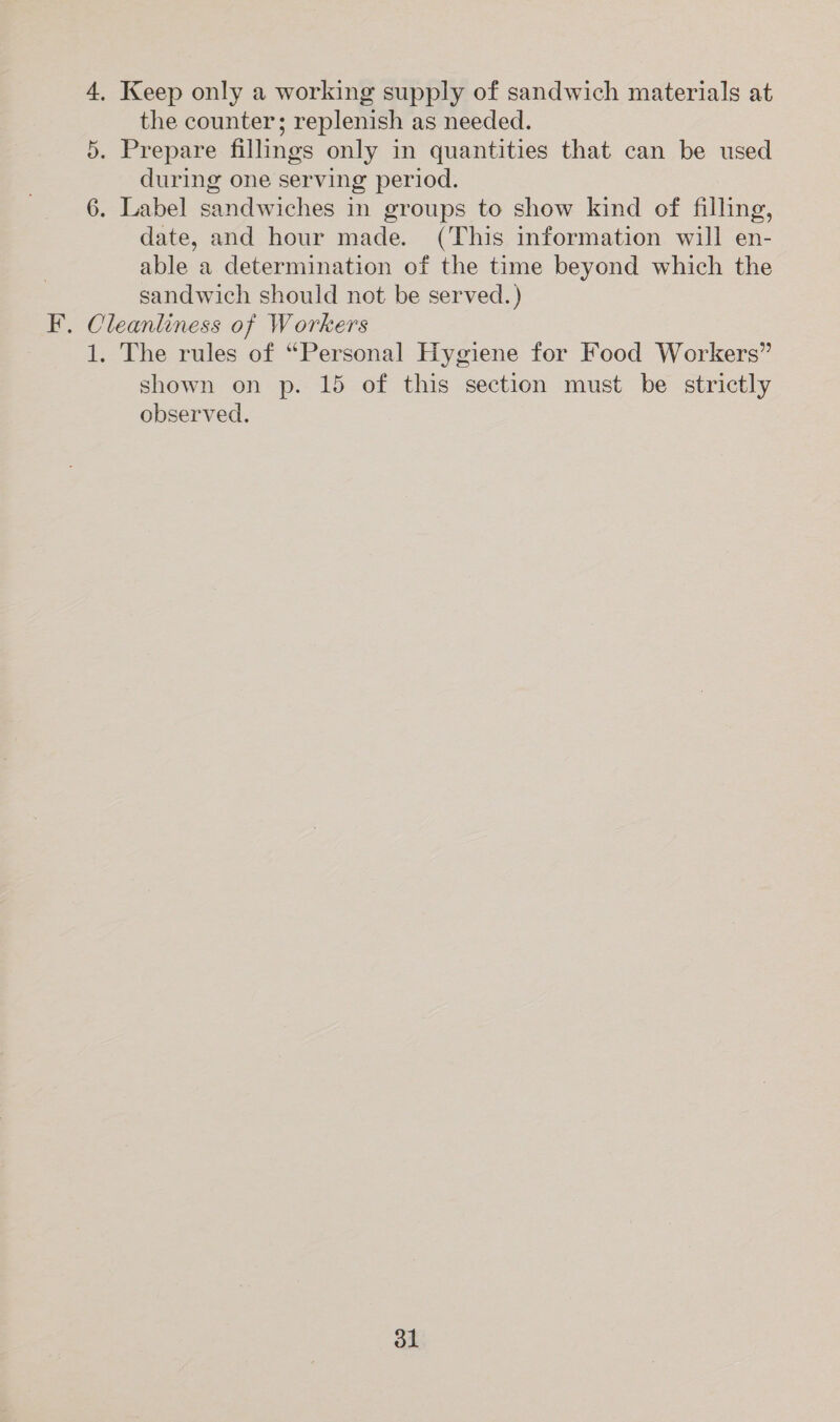 4, Keep only a working supply of sandwich materials at the counter; replenish as needed. 5. Prepare fillings only in quantities that can be used during one serving period. 6. Label sandwiches in groups to show kind of filling, date, and hour made. (This information will en- able a determination of the time beyond which the sandwich should not be served.) F. Cleanliness of Workers 1. The rules of “Personal Hygiene for Food Workers” shown on p. 15 of this section must be strictly observed.