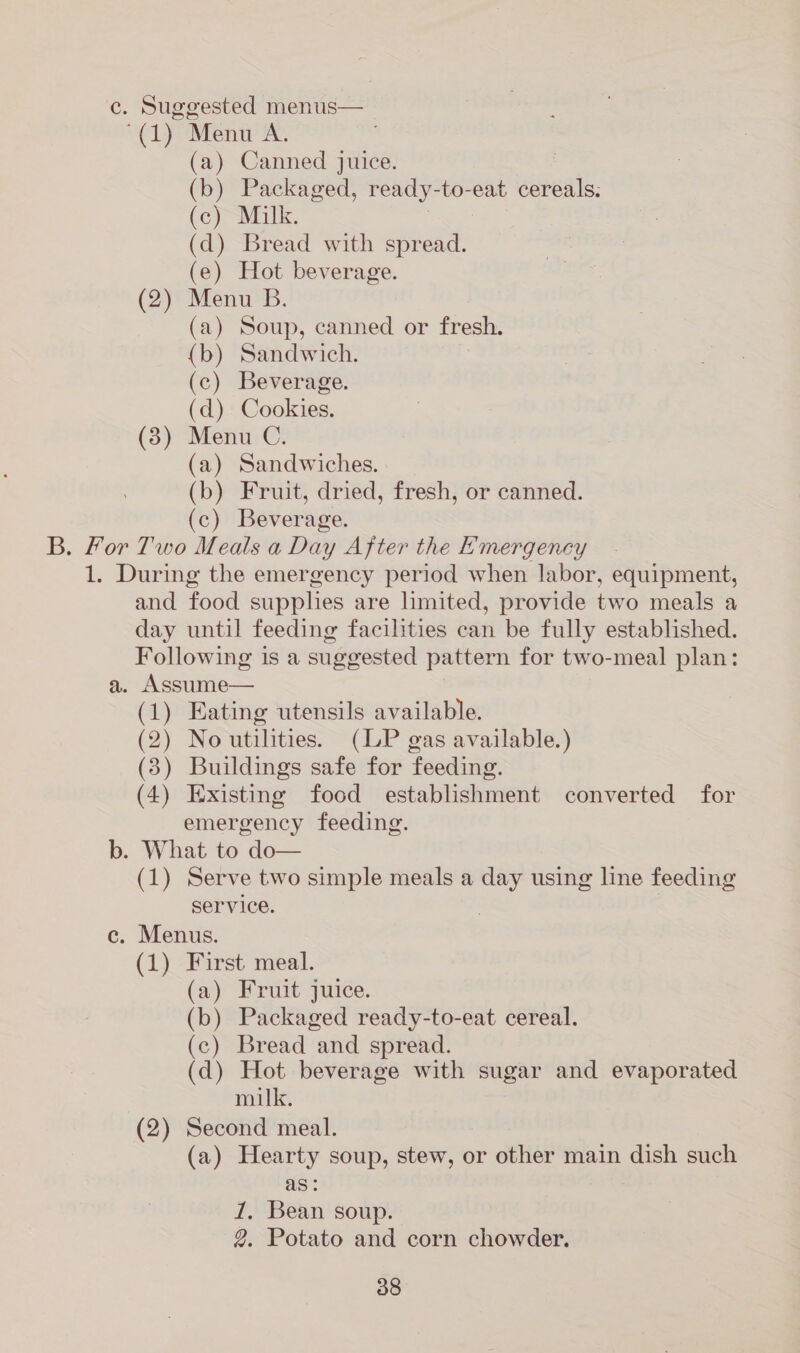 c. Suggested menus— (1) Ment’ A. (a) Canned juice. (b) Packaged, ready- to-eat cereals. (c) Milk. (d) Bread with spread. (e) Hot beverage. (2) Menu B. (a) Soup, canned or fresh. (b) Sandwich. (c) Beverage. (d) Cookies. (3) Menu C. (a) Sandwiches. (b) Fruit, dried, fresh, or canned. (c) Beverage. B. For Two Meals a Day After the Emergency 1. During the emergency period when labor, éGuipiiont; and food supplies are limited, provide two meals a day until feeding facilities can be fully established. Following is a suggested pattern for two-meal plan: a. Assume— (1) Eating utensils available. (2) Noutilities. (LP gas available.) (3) Buildings safe for feeding. (4) Existing food establishment converted for emergency feeding. b. What to do— (1) Serve two simple meals a day using line feeding service. c. Menus. (1) First meal. (a) Fruit juice. (b) Packaged ready-to-eat cereal. (c) Bread and spread. (d) Hot beverage with sugar and evaporated milk. (2) Second meal. (a) Hearty soup, stew, or other main dish such as: 1, Bean soup. 2. Potato and corn chowder.