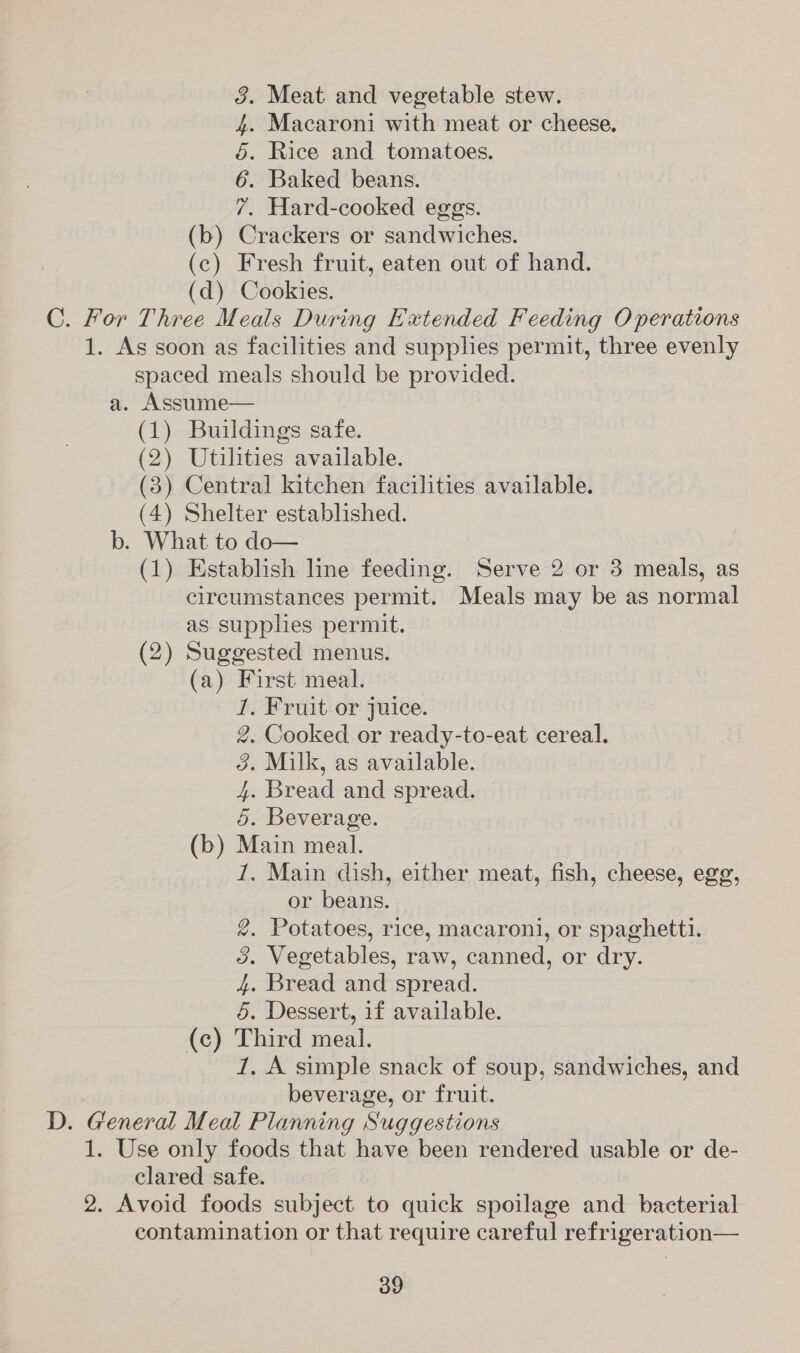 3. Meat and vegetable stew. 4. Macaroni with meat or cheese. 5. Rice and tomatoes. 6. Baked beans. 7. Hard-cooked eggs. (b) Crackers or sandwiches. (c) Fresh fruit, eaten out of hand. (d) Cookies. C. For Three Meals During Extended Feeding Operations 1. As soon as facilities and supplies permit, three evenly spaced meals should be provided. a. Assume— (1) Buildings safe. (2) Utilities available. (3) Central kitchen facilities available. (4) Shelter established. b. What to do— (1) Establish line feeding. Serve 2 or 3 meals, as circumstances permit. Meals may be as normal as supphes permit. (2) Suggested menus. (a) First meal. 1, Fruit or juice. 2, Cooked or ready-to-eat cereal. 3. Milk, as available. 4. Bread and spread. 5. Beverage. (b) Main meal. 1. Main dish, either meat, fish, cheese, egg, or beans. 2. Potatoes, rice, macaroni, or spaghetti. 3. Vegetables, raw, canned, or dry. 4. Bread and spread. 5. Dessert, if available. (c) Third meal. 1, A simple snack of soup, sandwiches, and beverage, or fruit. D. General Meal Planning Suggestions 1. Use only foods that have been rendered usable or de- clared safe. 2. Avoid foods subject to quick spoilage and bacterial contamination or that require careful refrigeration—