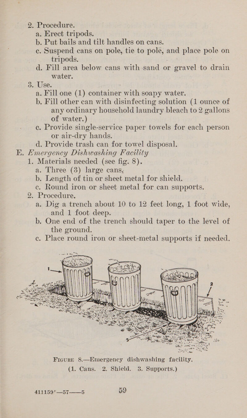 2. Procedure. a. Erect tripods. b. Put bails and tilt handles on cans. c. Suspend cans on pole, tie to pole, and place pole on tripods. d. Fill area below cans with sand or gravel to drain water. 3. Use. a. Fill one (1) container with soapy water. b. Fill other can with disinfecting solution (1 ounce of any ordinary household laundry bleach to 2 gallons of water.) c. Provide single-service paper towels for each person or air-dry hands. d. Provide trash can for towel disposal. KK. Emergency Dishwashing Facility 1. Materials needed (see fig. 8). a. Three (8) large cans. b. Length of tin or sheet metal for shield. €, Round i iron or sheet metal for can supports. | 2. Procedure. a. Dig a trench about 10 to 12 feet long, 1 foot wide, and 1 foot deep. b. One end of the trench should taper to the level of the ground. c. Place round iron or sheet-metal supports if needed. 