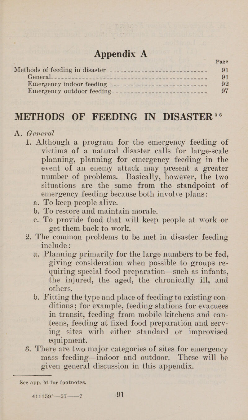 Page Methods Of feeding mndisastéer 2% 2.0 Ul 8 91 Gromeral act Lois id pees tee teri es 91 Hmergeney indoor feeding Sen. asct lath ieesp bh cies uns s 92 EMmerrvency OULaOOr TeedINe = = Sas eee es 97 METHODS OF FEEDING IN DISASTER ** A. General 1. Although a program for the emergency feeding of victims of a natural disaster calls for large-scale planning, planning for emergency feeding in the event of an enemy attack may present a greater number of problems. Basically, however, the two situations are the same from the standpoint of emergency feeding because both involve plans: a. To keep people alive. b. To restore and maintain morale. ce. To provide food that will keep people at work or get them back to work. 2. The common problems to be met in disaster feeding include: a. Planning primarily for the large numbers to be fed, giving consideration when possible to groups re- quiring special food preparation—such as infants, the injured, the aged, the chronically ill, and others. b. Fitting the type and place of feeding to existing con- ditions; for example, feeding stations for evacuees in transit, feeding from mobile kitchens and can- teens, feeding at fixed food preparation and serv- ing sites with either standard or improvised equipment. 3. There are two major categories of sites for emergency mass feeding—indoor and outdoor, These will be given general discussion in this appendix. See app. M for footnotes. 