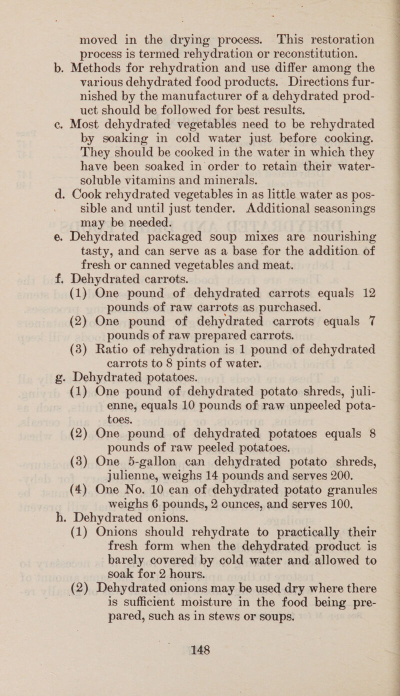 moved in the drying process. This restoration process is termed rehydration or reconstitution. various dehydrated food products. Directions fur- nished by the manufacturer of a dehydrated prod- uct should be followed for best results. . Most dehydrated vegetables need to be rehydrated by soaking in cold water just before cooking. They should be cooked in the water in which they have been soaked in order to retain their water- soluble vitamins and minerals. . Cook rehydrated vegetables in as little water as pos- sible and until just tender. Additional seasonings may be needed. . Dehydrated packaged soup mixes are nourishing tasty, and can serve as a base for the addition of fresh or canned vegetables and meat. . Dehydrated carrots. (1) One pound of dehydrated carrots equals 12 pounds of raw carrots as purchased. (2) One pound of dehydrated carrots equals 7 pounds of raw prepared carrots. (3) Ratio of rehydration is 1 pound of dehydrated carrots to 8 pints of water. . Dehydrated potatoes. (1) One pound of dehydrated potato shreds, juli- enne, equals 10 pounds of raw unpeeled pota- toes. (2) One pound of dehydrated potatoes equals 8 pounds of raw peeled potatoes. (3) One 5-gallon can dehydrated potato shreds, Julienne, weighs 14 pounds and serves 200. (4) One No. 10 can of dehydrated potato granules weighs 6 pounds, 2 ounces, and serves 100. . Dehydrated onions. (1) Onions should rehydrate to practically their fresh form when the dehydrated product is barely covered by cold water and allowed to soak for 2 hours. (2) Dehydrated onions may be used dry where there is sufficient moisture in the food being pre- pared, such as in stews or soups. Te ee ee ee Oe ER EET