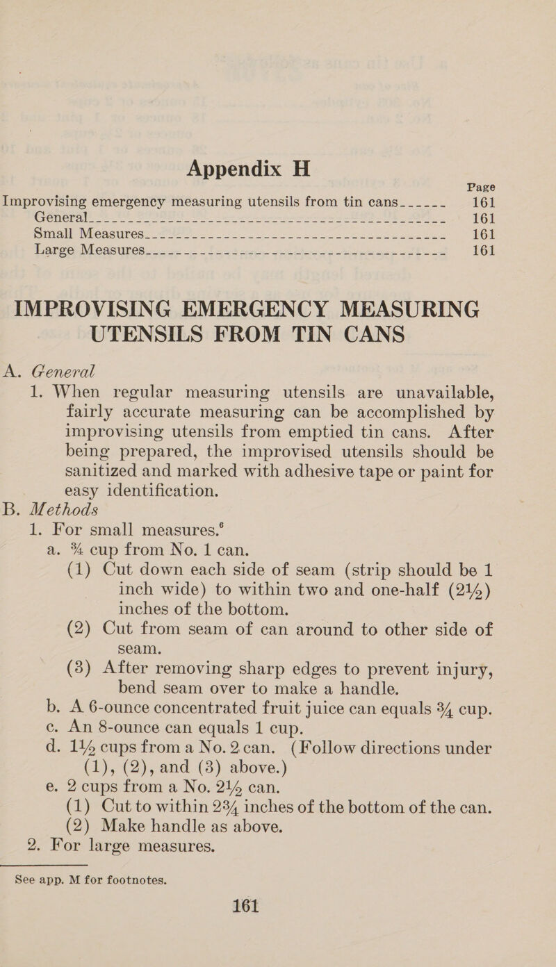 Page Improvising emergency measuring utensils from tin cans__-_-__- 161 Creme rete ee SPIRO See ven ees oD US er 161 Dimi WGASUEOSS, Settee fo. Le ee eS ae 161 Sones McasUretin cae ~~ Saad eases tyeace eos 161 IMPROVISING EMERGENCY MEASURING UTENSILS FROM TIN CANS A. General 1. When regular measuring utensils are unavailable, fairly accurate measuring can be accomplished by improvising utensils from emptied tin cans. After being prepared, the improvised utensils should be sanitized and marked with adhesive tape or paint for easy identification. B. Methods 1. For small measures.’ a. % cup from No. 1 can. (1) Cut down each side of seam (strip should be 1 inch wide) to within two and one-half (214) inches of the bottom. (2) Cut from seam of can around to other side of seam. (3) After removing sharp edges to prevent injury, bend seam over to make a handle. b, A 6-ounce concentrated fruit juice can equals 34 cup. c. An 8-ounce can equals 1 cup. d. 114 cups from a No.2can. (Follow directions under (1), (2), and (3) above.) e. 2 cups from a No. 214 can. (1) Cut to within 234 inches of the bottom of the can. (2) Make handle as above. 2. For large measures. See app. M for footnotes.