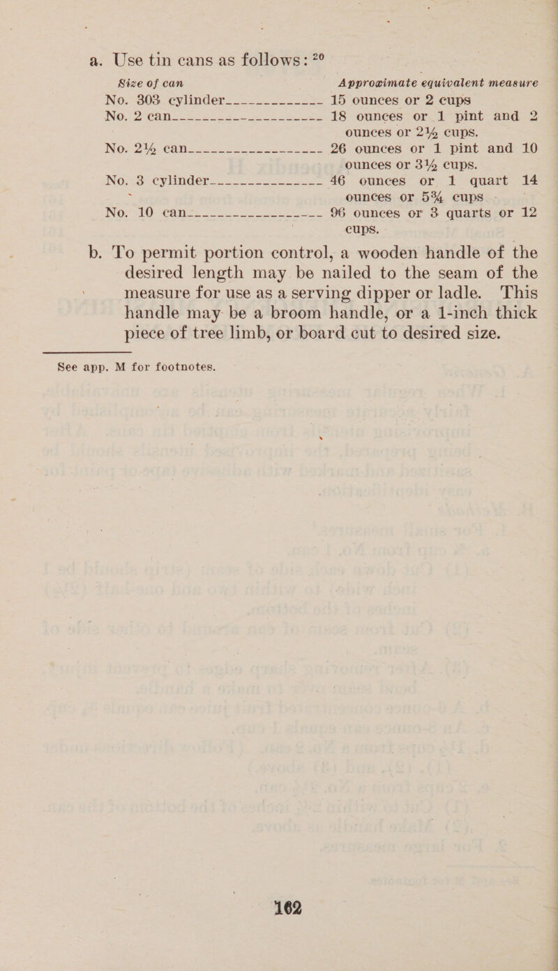 a. Use tin cans as follows: ?° Size of can Approximate equivalent measure No. -305 cylinder. >=. 15 ounces or 2 cups INO ah CANN Serpe Beets ee eee 18 ounces or 1 pint and 2 ounces or 214 cups. NOs to Calin =n ee ae 26 ounces or 1 pint and 10 ounces or 314 cups. INO. Sa CPE oe 46 ounces or 1 quart 14 : ounces or 534 cups - NOs WO: COWS. 3s Se ee 96 ounces or 3 quarts or 12 cups. b. To permit portion control, a wooden handle of the desired length may be nailed to the seam of the measure for use as a Serving dipper or ladle. This handle may be a broom handle, or a 1-inch thick piece of tree limb, or board cut to desired size. See app. M for footnotes, 162 i