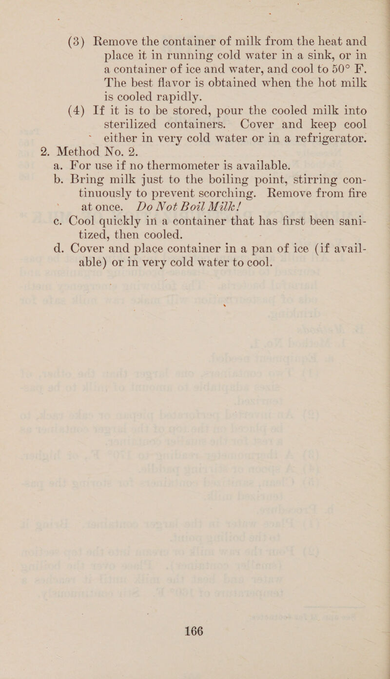 (3) Remove the container of milk from the heat and place it in running cold water in a sink, or in a container of ice and water, and cool to 50° F. The best flavor is obtained when the hot milk is cooled rapidly. (4) If it is to be stored, pour the cooled milk into sterilized containers. Cover and keep cool either in very cold water or in a refrigerator. 2. Method No. 2. | a. For use if no thermometer is available. b. Bring milk just to the boiling point, stirring con- tinuously to prevent scorching. Remove from fire at once. Do Not Boil Milk! e. Cool quickly in a container that has first been sani- tized, then cooled. d. Cover ‘and place container in a pan of ice (if avail- able) or in very cold water to cool.