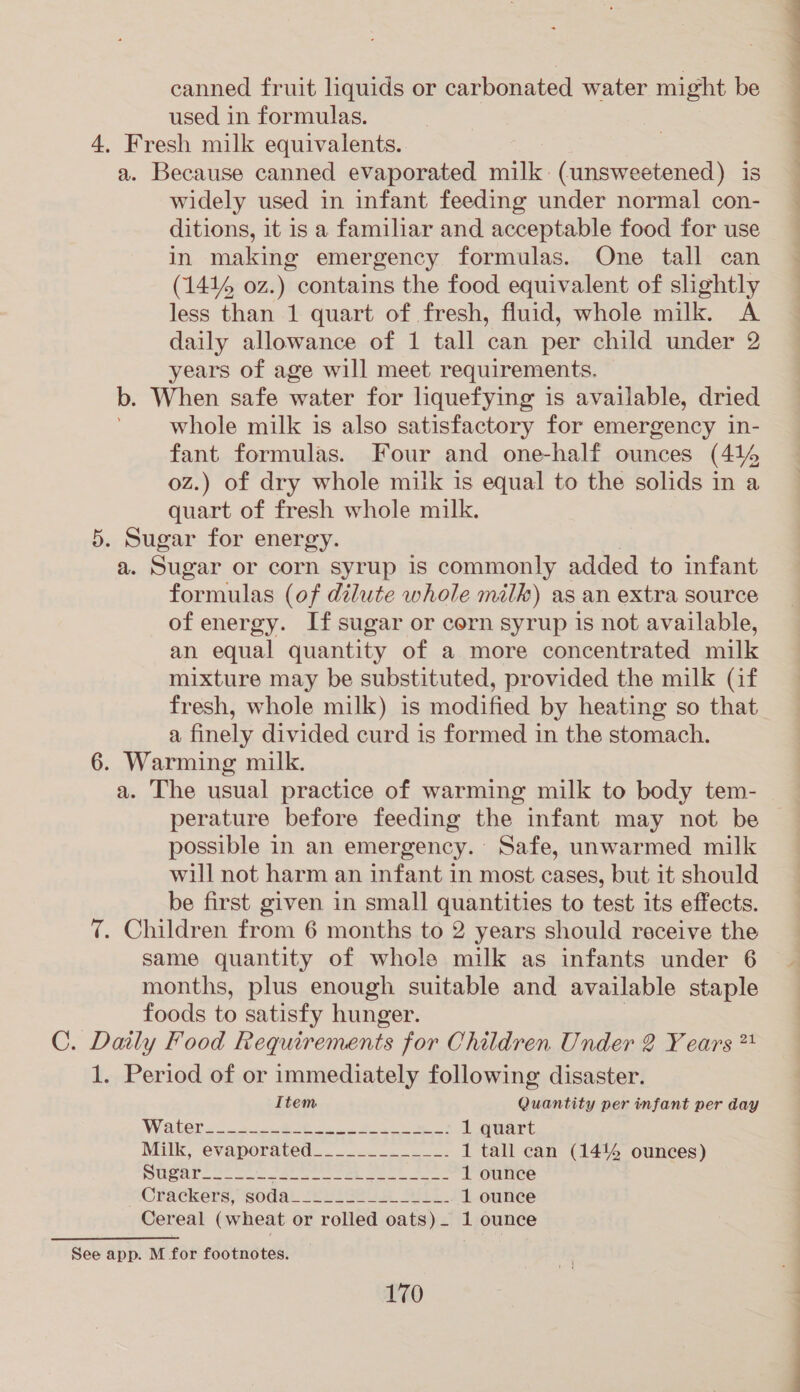 canned fruit liquids or carbonated water might be used in formulas. 4. Fresh milk equivalents. a. Because canned evaporated milk. (unsweetened) is ¥ widely used in infant feeding under normal con- ~ ditions, it is a familiar and acceptable food for use _ in making emergency formulas. One tall can — (141% oz.) contains the food equivalent of slightly less than 1 quart of fresh, fluid, whole milk. A daily allowance of 1 tall can per child under 2 years of age will meet requirements. b. When safe water for liquefying is available, dried whole milk is also satisfactory for emergency in- fant formulas. Four and one-half ounces (414 oz.) of dry whole milk is equal to the solids in a quart of fresh whole milk. 5. Sugar for energy. a. Sugar or corn syrup is commonly added to infant formulas (of dilute whole milk) as an extra source of energy. If sugar or corn syrup is not available, an equal quantity of a more concentrated milk mixture may be substituted, provided the milk (if fresh, whole milk) is modified by heating so that a finely divided curd is formed in the stomach. 6. Warming milk. a. The usual practice of warming milk to body tem- perature before feeding the infant may not be possible in an emergency. Safe, unwarmed milk will not harm an infant in most cases, but it should be first given in small quantities to test its effects. 7. Children from 6 months to 2 years should receive the same quantity of whole milk as infants under 6 months, plus enough suitable and available staple foods to satisfy hunger. C. Daily Food Requirements for Children Under 2 Years ** 1. Period of or immediately following disaster.  Item Quantity per infant per day NV OGCr 4 a eR as Boke 1 quart Milk, evaporated... 2.5. .2.005 1 tall can (14% ounces) Stead on co Se eer ee Sek 1 ounce OFackers, ‘sodal cudgel Shs. 1 ounce Cereal (wheat or rolled oats)_ 1 ounce See app. M for footnotes.