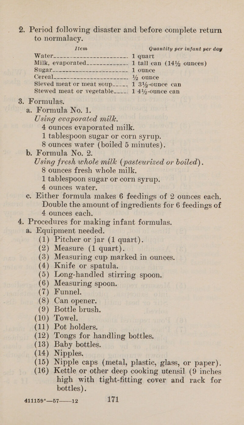 2. Period following disaster and before complete return to normalacy. Item Quantity per infant per day ACC ee ere ee es 1 quart Milk, evaporated________-=_-- 1 tall can (1414 ounces) oy 8: ae ee ea Sw eee en he ee 1 ounce (Ok 2° 50s wa ele aeaniaa: Gee eater Sei Rk 1% ounce Sieved meat or meat soup____- 1 3%-ounce can Stewed meat or vegetable____. 1 414-ounce can 3. Formulas. _ a. Formula No. 1. Using evaporated milk. 4 ounces evaporated milk. 1 tablespoon sugar or corn syrup. 8 ounces water (boiled 5 minutes). b. Formula No. 2. Using fresh whole milk (pasteurized or boiled). 8 ounces fresh whole milk. 1 tablespoon sugar or corn syrup. 4 ounces water. ce. Either formula makes 6 feedings of 2 ounces each. Double the amount of ingredients for 6 feedings of 4 ounces each. 4, Procedures for making infant formulas. a. Equipment needed. (1) Pitcher or jar (1 quart). (2) Measure (1 quart). (3) Measuring cup marked in ounces. (4) Knife or spatula. (5) Long-handled stirring spoon. (6) Measuring spoon. (7) Funnel. (8) Can opener. (9) Bottle brush. (10) Towel. (11) Pot holders. (12) Tongs for handling bottles. (13) Baby bottles. (14) Nipples. (15) Nipple caps (metal, plastic, glass, or paper). (16) Kettle or other deep cooking utensil (9 inches high with tight-fitting cover and rack for bottles).