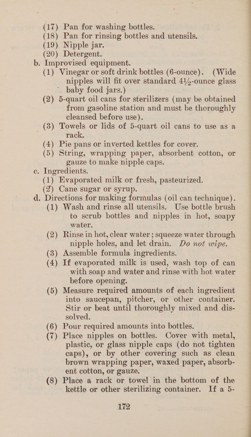 (17) Pan for washing bottles. (18) Pan for rinsing bottles and utensils. (19) Nipple jar. (20) Detergent. . Improvised equipment. (1) Vinegar or soft drink bottles (6-ounce). (Wide nipples will fit over standard 414-ounce glass baby food jars.) thy (2) 5-quart oil cans for sterilizers (may be obtained from gasoline station and must be thoroughly cleansed before use). (3) Towels or lids of 5-quart oil cans to use as a rack. (4) Pie pans or inverted kettles for cover. (5) String, wrapping paper, absorbent cotton, or gauze to make nipple caps. . Ingredients. (1) Evaporated milk or fresh, pasteurized. (2) Cane sugar or syrup. (1) Wash and rinse all utensils. Use bottle brush to scrub bottles and nipples in hot, soapy water. Rinse in hot, clear water ; squeeze water through nipple holes, and let drain. Do not wipe. (3) Assemble formula ingredients. (4) If evaporated milk is used, wash top of can with soap and water and rinse with hot water before opening. (5) Measure required amounts of each ingredient into saucepan, pitcher, or other container. Stir or beat until thoroughly mixed and dis- solved. (6) Pour required amounts into bottles. (7) Place nipples on bottles. Cover with metal, plastic, or glass nipple caps (do not tighten caps), or by other covering such as clean brown wrapping paper, waxed paper, absorb- ent cotton, or gauze. (8) Place a rack or towel in the bottom of the kettle or other sterilizing container. If a 5- (2 — Pe ase