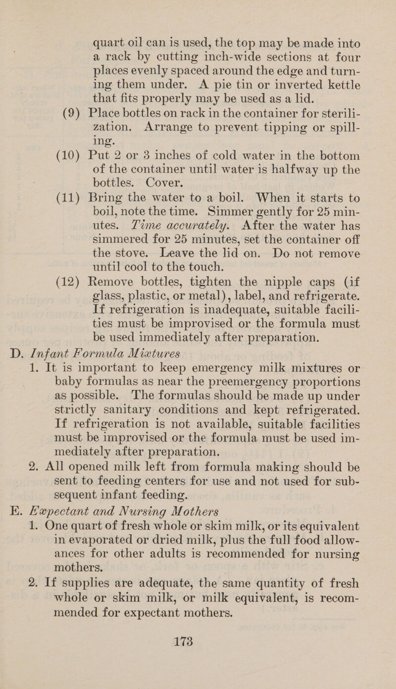 quart oil can is used, the top may be made into a rack by cutting inch-wide sections at four places evenly spaced around the edge and turn- ing them under. A pie tin or inverted kettle that fits properly may be used as a lid. (9) Place bottles on rack in the container for sterili- zation. Arrange to prevent tipping or spill- ing. (10) Put 2 or 3 inches of cold water in the bottom of the container until water is halfway up the bottles. Cover. (11) Bring the water to a boil. When it starts to boil, note the time. Simmer gently for 25 min- utes. Tame accurately. After the water has simmered for 25 minutes, set the container off the stove. Leave the lid on. Do not remove until cool to the touch. (12) Remove bottles, tighten the nipple caps (if glass, plastic, or metal), label, and refrigerate. If refrigeration is inadequate, suitable facili- ties must be improvised or the formula must be used immediately after preparation. D. Infant Formula Miatures 1. It is important to keep emergency milk mixtures or baby formulas as near the preemergency proportions as possible. The formulas should be made up under strictly sanitary conditions and kept refrigerated. If refrigeration is not available, suitable facilities must be improvised or the formula must be used im- mediately after preparation. 2. All opened milk left from formula making should be sent to feeding centers for use and not used for sub- sequent infant feeding. K. Hapectant and Nursing Mothers 1. One quart of fresh whole or skim milk, or its equivalent in evaporated or dried milk, plus the full food allow- ances for other adults is recommended for nursing mothers. | | 2. If supphes are adequate, the same quantity of fresh whole or skim milk, or milk equivalent, is recom- mended for expectant mothers.