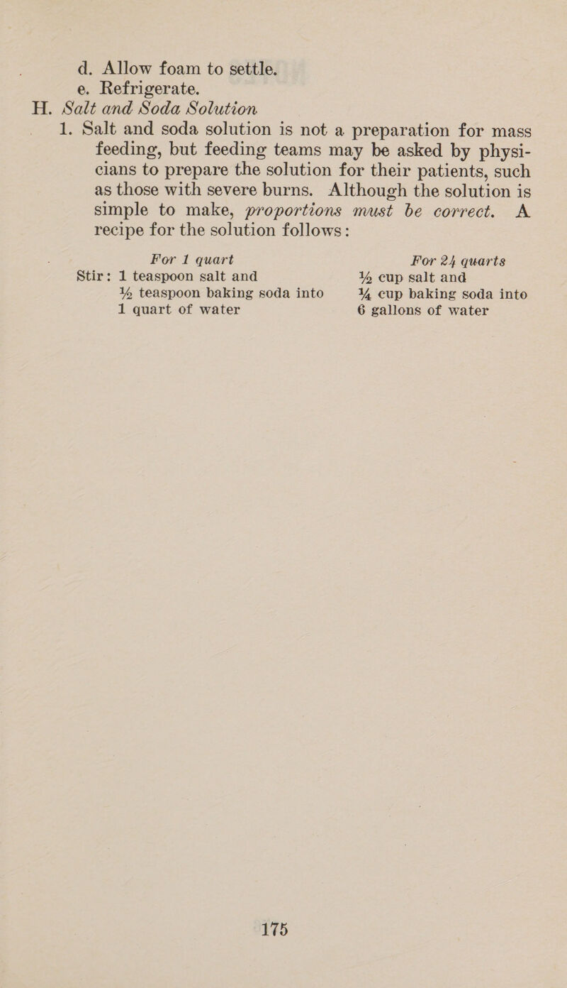 d. Allow foam to settle. e. Refrigerate. H. Salt and Soda Solution 1. Salt and soda solution is not a preparation for mass feeding, but feeding teams may be asked by physi- clans to prepare the solution for their patients, such as those with severe burns. Although the solution is simple to make, proportions must be correct. A recipe for the solution follows: For 1 quart For 24 quarts Stir: 1 teaspoon salt and lg cup salt and Y% teaspoon baking soda into ¥, cup baking soda into 1 quart of water 6 gallons of water