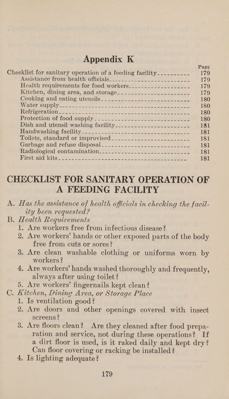 Page Checklist for sanitary operation of a feeding facility__________ 179 mesistance trom health otieials: = BVO Pid At eisy oe a. 179 Health requirements for food workers_________1__.-____- 179 Kitehen, dining ared sand, storage i, «5.0 brs a etn scn ge 179 Ceocing and eating wiensile. 2 2. 28 as es eg 180 ie CMD cs oon aga, ee Vee ee eee ee 180 eve eI@OE NUON 0 Se eae Ae ee eee 180 Proveetion of food supply o< i 318 Se ee er eee 180 Dish and: utensiliwashing ‘facility: 24 ee. eet 181 Handwashing facility. 4- ose 8 te ee 181 poets, standard or improvised... 2) oe se 181 Garpage-dne renise disposal. = 25.0.8 Eo ane eee 181 Reqdiolesical contamination? $1 US 73202 2 ie Sse RAL 181 Bins teeicicits..29F DU eel Pte aS Sie pe 181 CHEIECKLIST FOR SANITARY OPERATION OF A FEEDING FACILITY A. Has the assistance of health officials in checking the facil- ity been requested ? B. Health Requirements 1. Are workers free from infectious disease ? 2, Are workers’ hands or other exposed parts of the body free from cuts or sores? 3. Are clean washable clothing or uniforms worn by workers ? 4, Are workers’ hands washed thoroughly and frequently, always after using toilet? : 5. Are workers’ fingernails kept clean? C. Kitchen, Dining Area, or Storage Place 1. Is ventilation good ? 2. Are doors and other openings covered with insect screens ? 3. Are floors clean? Are they cleaned after food prepa- ration and service, not during these operations? If a dirt floor is used, is it raked daily and kept dry? Can floor covering or racking be installed ? 4. Is lighting adequate?