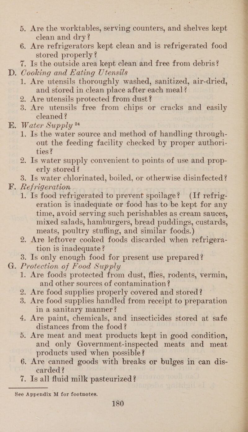 5. Are the worktables, serving counters, and shelves kept clean and dry ? 6. Are refrigerators kept clean and is refrigerated food stored properly ? 7. Is the outside area kept clean and free from debris? . Cooking and Eating Utensils 1. Are utensils thoroughly washed, sanitized, air-dried, and stored in clean place after each meal ¢ 2. Are utensils protected from dust? 3. Are utensils free from chips or cracks and easily cleaned ¢ . Water Supply ** 1. Is the water source and method of Tinindli through- out the feeding facility checked by proper authori- ties ¢ 2. Is water supply convenient to points of use and prop- erly stored ¢ 3. Is water chlorinated, boiled, or otherwise disinfected ? . Refrigeration 1. Is food refrigerated to prevent spoilage? (If refrig- eration is inadequate or food has to be kept for any time, avoid serving such perishables as cream sauces, mixed salads, hamburgers, bread puddings, custards, meats, poultry stuffing, and similar foods.) 2. Are leftover cooked foods discarded when refrigera- tion is inadequate ? 3. Is only enough food for present use prepared ? . Protection of Food Supply 1. Are foods protected from dust, flies, rodents, vermin, and other sources of contamination ? 2. Are food supphes properly covered and stored ? 3. Are food supplies handled from receipt to preparation in a sanitary manner? 4. Are paint, chemicals, and insecticides stored at safe distances from the food ? 5. Are meat and meat products kept in good condition, and only Government-inspected meats and meat products used when possible? 6. Are canned goods with breaks or bulges in can dis- carded ? 7. Is all fluid milk pasteurized ?
