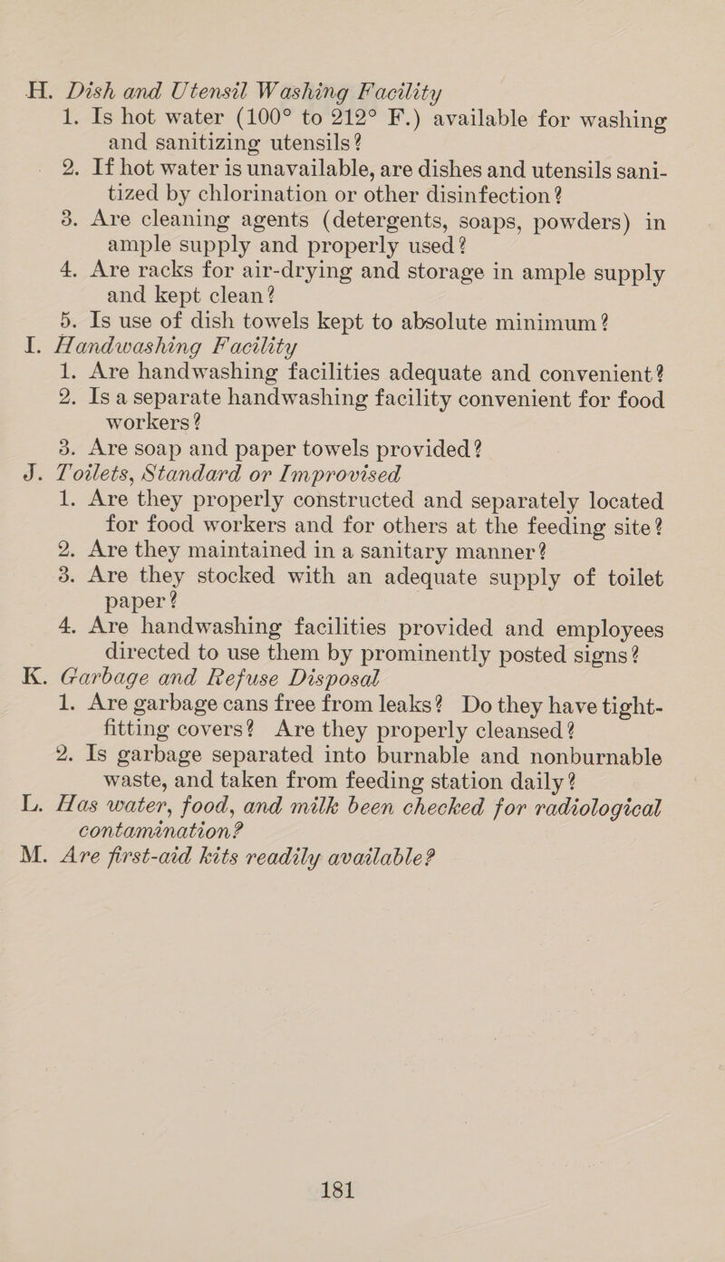 H. Dish and Utensil Washing Facility 1. Is hot water (100° to 212° F.) available for washing and sanitizing utensils ? 2. If hot water is unavailable, are dishes and utensils sani- tized by chlorination or other disinfection 2 3. Are cleaning agents (detergents, soaps, powders) in ample supply and properly used ? 4. Are racks for air-drying and storage in ample supply and kept clean? 5. Is use of dish towels kept to absolute minimum ? I. Handwashing Facility 1. Are handwashing facilities adequate and convenient? 2. Is a separate handwashing facility convenient for food workers ? 3. Are soap and paper towels provided? J. Toilets, Standard or Improvised 1. Are they properly constructed and separately located for food workers and for others at the feeding site? 2. Are they maintained in a sanitary manner? 3. Are they stocked with an adequate supply of toilet paper ? 4. Are handwashing facilities provided and employees 3 directed to use them by prominently posted signs? K. Garbage and Refuse Disposal 1. Are garbage cans free from leaks? Do they have tight- fitting covers? Are they properly cleansed ? 2. Is garbage separated into burnable and nonburnable waste, and taken from feeding station daily? L. Has water, food, and milk been checked for radiological contamination? M. Are first-aid kits readily available?