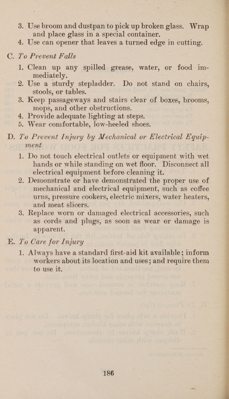 3. Use broom and dustpan to pick up broken glass. Wrap and place glass in a special container. 4. Use can opener that leaves a turned oe in cutting. . To Prevent Falls 1. Clean up any spilled grease, water, or food im- mediately. . 2. Use a sturdy stepladder. Do not stand on chairs, stools, or tables. | 3. Keep passageways and stairs clear of boxes, brooms, mops, and other obstructions. 4. Provide adequate lighting at steps. 5. Wear comfortable, low-heeled shoes. . To Prevent Injury by Mechanical or Electrical Equip- ment 1. Do not touch electrical outlets or equipment with wet hands or while standing on wet floor. Disconnect all electrical equipment before cleaning it. 3 2. Demonstrate or have demonstrated the proper use of mechanical and electrical equipment, such as coffee urns, pressure cookers, electric mixers, water heaters, and meat slicers. 3. Replace worn or damaged electrical accessories, such as cords and plugs, as soon as wear or damage is apparent. . To Care for Injury 1. Always have a standard first-aid kit available; inform workers about its location and uses; and require them to use it. 