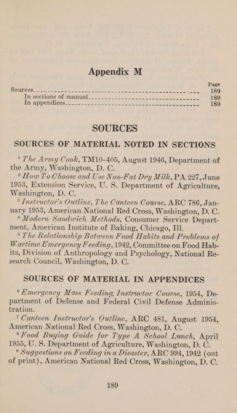 Page “SIE SiS Sy aee A A r eag N I NP S ARN Mee RaS BEE ka 189 PmsecuiOns OF Manel. 2.52... Sse ee eee 189 Frcap pendicedte: 32 WaPo bea. Stak a, 189 SOURCES SOURCES OF MATERIAL NOTED IN SECTIONS *The Army Cook, TM10-405, August 1946, Department of the Army, Washington, D. C. ° How T'0 Choose and Use Non-Fat Dry Milk, PA 227, June 1953, Extension Service, U. S. Department of Agriculture, Washington, D. C. ; * Instructor's Outline, The Canteen Course, ARC 786, Jan- uary 1953, American National Red Cross, Washington, D. C. * Modern Sandwich Methods, Consumer Service Depart- ment, American Institute of Baking, Chicago, Ill. ° The Relationship Between Food Habits and Problems of Wartime Emergency Feeding, 1942, Committee on Food Hab- its, Division of Anthropology and Psychology, National Re- search Council, Washington, D. C. SOURCES OF MATERIAL IN APPENDICES ° Emergency Mass Feeding, Instructor Course, 1954, De- partment of Defense and Federal Civil Defense Adminis- tration. ‘Canteen Instructor's Outline, ARC 481, August 1954, American National Red Cross, Washington, D. C. * Food Buying Guide for Type A School Lunch, April 1955, U.S. Department of Agriculture, Washington, D. C. ° Suggestions on Feeding in a Disaster, ARC 994, 1942 (out of print), American National Red Cross, Washington, D. C.