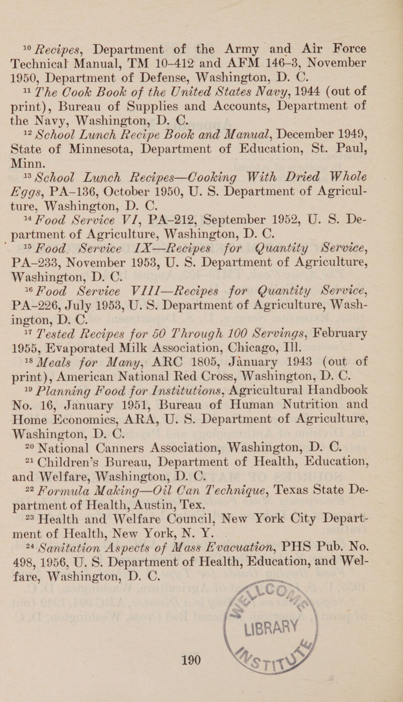 10 Recipes, Department of the Army and Air Force Technical Manual, TM 10-412 and AFM 146-3, November 1950, Department of Defense, Washington, D. O. - The Cook Book of the United States Navy, 1944 (out of print), Bureau of Supplies and Accounts, Department of the Navy, Washington, D. C. 12 School Lunch Recipe Book and Manual, December 1949, State of Minnesota, Department of ‘Education, St. ‘Paul, Minn. 13 School Lunch Recipes—Cooking With Dried Whole Eggs, PA-136, October 1950, U. S. Department of Agricul- ture, Washington, Dee. 14 Food Service VI, PA-212, Saicber 1952, U. S. De- partment of Agriculture, Washington, D. C. ' 18 Food. Service I1X—Recipes for Quantity Service, PA-233, November 1953, U. S. Department of Agriculture, Washinutou D.C. 1 Hood Service Vill—Recipes for Quantity Service, PA-226, July 1953, U. S. Department of Agriculture, Wash- ington, D. C. 17 Tested Recipes for 60 Through 100 Servings, February 1955, Evaporated Milk Association, Chicago, Tl. 18 Meals for Many, ARC 1805, January 1943 (out of print), American National Red Cross, Washington, D. C. 19 Planning Food for Institutions, Agricultural Handbook No. 16, January 1951, Bureau of Human Nutrition and Home Beonomiss, ARA, U. S. Department of Agriculture, Washington, D. C. 20 National Canners Association, Washington, D. C. 21 Children’s Bureau, Department of Health, Education, and Welfare, Washington, D. C. 22 Formula Making—Oil Can Technique, Texas State De- partment of Health, Austin, Tex. 23 Wealth and Welfare Council, New York City Depart- ment of Health, New York, N. Y. | 24 Sanitation Aspects of Mass E vacuation, PHS Pub. No. 498, 1956, U.S. ee of Health, Education, and Wel- fare, Washington, D ae es LIBRARY | { ' dso } Ve AY 