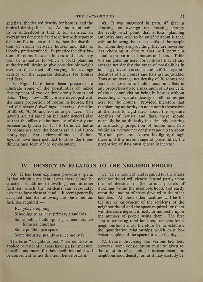 and flats, the desired density for houses, and the desired density for flats. An important point to be understood is that if, for an area, an average net density is fixed together with separate densities for houses and flats, then the distribu- tion of rooms between houses and flats is thereby predetermined. In practice the distribu- tion of rooms between houses and flats may well be a matter to which a local planning authority will desire to give considerable weight even to the extent of varying the average density or the separate densities for houses and flats. 48. Figs. 12-16 have been prepared to illustrate some of the possibilities of mixed development of two- or three-storey houses and flats. They show a 20-acre site developed with the same proportion of rooms in houses, flats and old persons’ dwellings at average densities of 50, 60, 70, 80 and 90 rooms per acre. The layouts are all based on the same general plan so that the effect of the increase of density can be seen fairly clearly. It is to be noted that at 90 rooms per acre the houses are all of three- storey type. Aerial views of models of these layouts have been included to show the three- dimensional form of the development. 49. It was suggested in para. 47 that in choosing an average net housing density the really vital point that a local planning authority may wish to be satisfied about is that, without knowing the exact details of the people for whom they are providing, they are neverthe- less choosing a density that will permit a suitable proportion of houses and flats. Table 4 is enlightening here, for it shows that at any average net density the range of possibilities in housing provision is considerable if the separate densities of the houses and flats are adjustable. Thus at an average net density of 70 rooms per acre it is possible to build houses and flats in any proportion up to a maximum of 80 per cent. of the accommodation being in houses without exceeding a separate density of 60 rooms per acre for the houses. Provided therefore that the planning authority do not commit themselves at the start to rigid ideas about the separate densities of houses and flats, there should normally be no difficulty in ultimately securing a satisfactory proportion of houses and flats within an average net density range up to about 70 rooms per acre. Above this figure, though there is still a useful range of possibilities, the proportion of flats must generally increase. 50. It has been explained previously (para. 6) that within a residential area there should be situated, in addition to dwellings, certain other facilities which the residents can reasonably expect to have close at hand. It seems generally accepted that the following are the minimum facilities required :— Everyday shopping Schooling to at least primary standards Some public buildings, e.g. clinics, branch libraries, churches Some public open space Some industry, mainly service industry. The term “ neighbourhood ”’ has come to be applied to residential areas having a fair measure of self-containment for these facilities and it will be convenient to use this term henceforward. 51. The amount of land required for the whole neighbourhood will clearly depend partly upon the net densities of the various pockets of dwellings within the neighbourhood, and partly upon the amount of space devoted to the other facilities. All these other facilities will be for the use or enjoyment of the residents of the neighbourhood and the space required for them will therefore depend directly or indirectly upon the number of people using them. The first step to assessing total land requirements for a neighbourhood must therefore be to establish the quantitative relationships which exist be- tween people and the space for each facility. 52. Before discussing the various facilities, however, some consideration must be given to the question of a unit of measurement for neighbourhood density, or, as it may usefully be