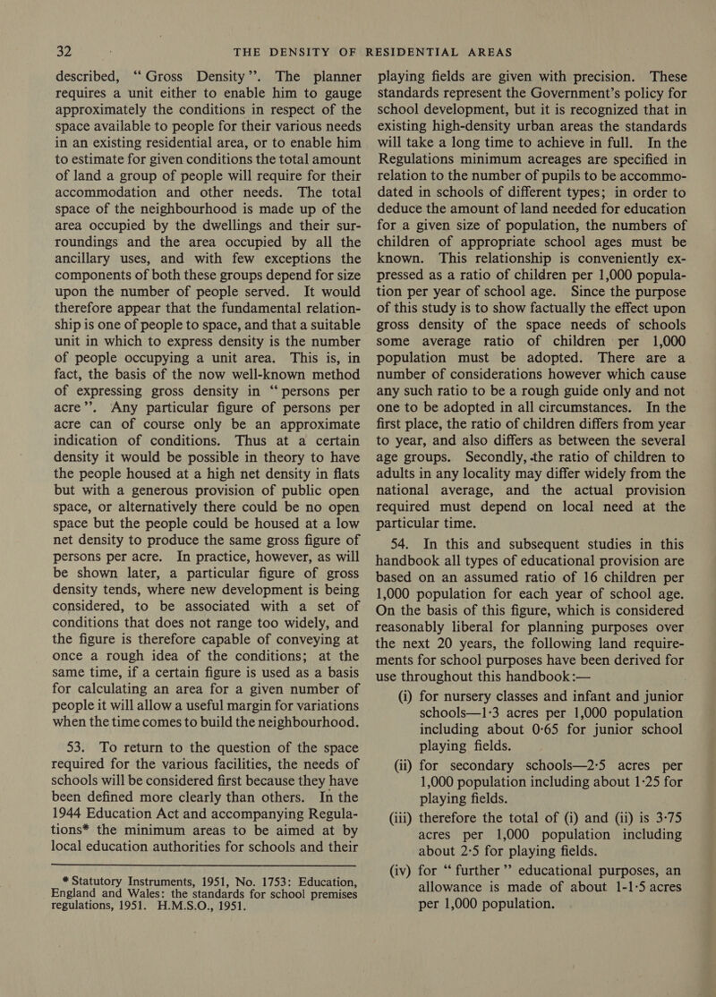described, ‘“‘ Gross Density’’. The planner requires a unit either to enable him to gauge approximately the conditions in respect of the space available to people for their various needs in an existing residential area, or to enable him to estimate for given conditions the total amount of land a group of people will require for their accommodation and other needs. The total space of the neighbourhood is made up of the area occupied by the dwellings and their sur- roundings and the area occupied by all the ancillary uses, and with few exceptions the components of both these groups depend for size upon the number of people served. It would therefore appear that the fundamental relation- ship is one of people to space, and that a suitable unit in which to express density is the number of people occupying a unit area. This is, in fact, the basis of the now well-known method of expressing gross density in “persons per acre’’. Any particular figure of persons per acre can of course only be an approximate indication of conditions. Thus at a certain density it would be possible in theory to have the people housed at a high net density in flats but with a generous provision of public open space, or alternatively there could be no open space but the people could be housed at a low net density to produce the same gross figure of persons per acre. In practice, however, as will be shown later, a particular figure of gross density tends, where new development is being considered, to be associated with a set of conditions that does not range too widely, and the figure is therefore capable of conveying at once a rough idea of the conditions; at the same time, if a certain figure is used as a basis for calculating an area for a given number of people it will allow a useful margin for variations when the time comes to build the neighbourhood. 53. To return to the question of the space required for the various facilities, the needs of schools will be considered first because they have been defined more clearly than others. In the 1944 Education Act and accompanying Regula- tions* the minimum areas to be aimed at by local education authorities for schools and their * Statutory Instruments, 1951, No. 1753: Education, England and Wales: the standards for school premises regulations, 1951. H.M.S.O., 1951. playing fields are given with precision. These standards represent the Government’s policy for school development, but it is recognized that in existing high-density urban areas the standards will take a long time to achieve in full. In the Regulations minimum acreages are specified in relation to the number of pupils to be accommo- dated in schools of different types; in order to deduce the amount of land needed for education for a given size of population, the numbers of children of appropriate school ages must be known. This relationship is conveniently ex- pressed as a ratio of children per 1,000 popula- tion per year of school age. Since the purpose of this study is to show factually the effect upon gross density of the space needs of schools some average ratio of children per 1,000 population must be adopted. There are a number of considerations however which cause any such ratio to be a rough guide only and not one to be adopted in all circumstances. In the first place, the ratio of children differs from year to year, and also differs as between the several age groups. Secondly, the ratio of children to adults in any locality may differ widely from the national average, and the actual provision required must depend on local need at the particular time. 54. In this and subsequent studies in this handbook all types of educational provision are based on an assumed ratio of 16 children per 1,000 population for each year of school age. On the basis of this figure, which is considered reasonably liberal for planning purposes over the next 20 years, the following land require- ments for school purposes have been derived for use throughout this handbook :— (i) for nursery classes and infant and junior schools—1-3 acres per 1,000 population including about 0-65 for junior school playing fields. (ii) for secondary schools—2:5 acres per 1,000 population including about 1-25 for playing fields. (iii) therefore the total of (i) and (ii) is 3-75 acres per 1,000 population including about 2:5 for playing fields. (iv) for “‘ further’ educational purposes, an allowance is made of about 1-1-5 acres per 1,000 population.