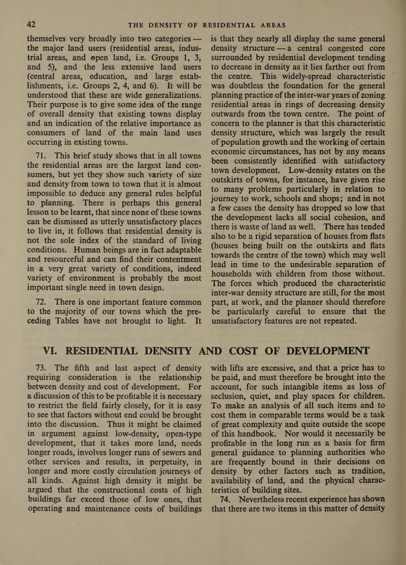 themselves very broadly into two categories — the major land users (residential areas, indus- trial areas, and open land, i.e. Groups 1, 3, and 5), and the less extensive land users (central areas, education, and large estab- lishments, i.e. Groups 2, 4, and 6). It will be understood that these are wide generalizations. Their purpose is to give some idea of the range of overall density that existing towns display and an indication of the relative importance as consumers of land of the main land uses occurring in existing towns. 71. This brief study shows that in all towns the residential areas are the largest land con- sumers, but yet they show such variety of size and density from town to town that it is almost impossible to deduce any general rules helpful to planning. There is perhaps this general lesson to be learnt, that since none of these towns can be dismissed as utterly unsatisfactory places to live in, it follows that residential density is not the sole index of the standard of living conditions. Human beings are in fact adaptable and resourceful and can find their contentment in a very great variety of conditions, indeed variety of environment is probably the most important single need in town design. 72. There is one important feature common to the majority of our towns which the pre- ceding Tables have not brought to light. It is that they nearly all display the same general density structure—a central congested core surrounded by residential development tending to decrease in density as it lies farther out from the centre. This widely-spread characteristic was doubtless the foundation for the general planning practice of the inter-war years of zoning residential areas in rings of decreasing density outwards from the town centre. The point of concern to the planner is that this characteristic density structure, which was largely the result of population growth and the working of certain economic circumstances, has not by any means been consistently identified with satisfactory town development. Low-density estates on the outskirts of towns, for instance, have given rise to many problems particularly in relation to journey to work, schools and shops; and in not a few cases the density has dropped so low that the development lacks all social cohesion, and there is waste of land as well. There has tended also to be a rigid separation of houses from flats (houses being built on the outskirts and flats towards the centre of the town) which may well lead in time to the undesirable separation of households with children from those without. The forces which produced the characteristic inter-war density structure are still, for the most part, at work, and the planner should therefore be particularly careful to ensure that the unsatisfactory features are not repeated. 73. The fifth and last aspect of density requiring consideration is the relationship between density and cost of development. For a discussion of this to be profitable it is necessary to restrict the field fairly closely, for it is easy to see that factors without end could be brought into the discussion. Thus it might be claimed in argument against low-density, open-type development, that it takes more land, needs longer roads, involves longer runs of sewers and other services and results, in perpetuity, in longer and more costly circulation journeys of all kinds. Against high density it might be argued that the constructional costs of high buildings far exceed those of low ones, that operating and maintenance costs of buildings with lifts are excessive, and that a price has to be paid, and must therefore be brought into the account, for such intangible items as loss of seclusion, quiet, and play spaces for children. To make an analysis of all such items and to cost them in comparable terms would be a task of great complexity and quite outside the scope of this handbook. Nor would it necessarily be profitable in the long run as a basis for firm general guidance to planning authorities who are frequently bound in their decisions on density by other factors such as tradition, availability of land, and the physical charac- teristics of building sites. 74. Nevertheless recent experience has shown that there are two items in this matter of density