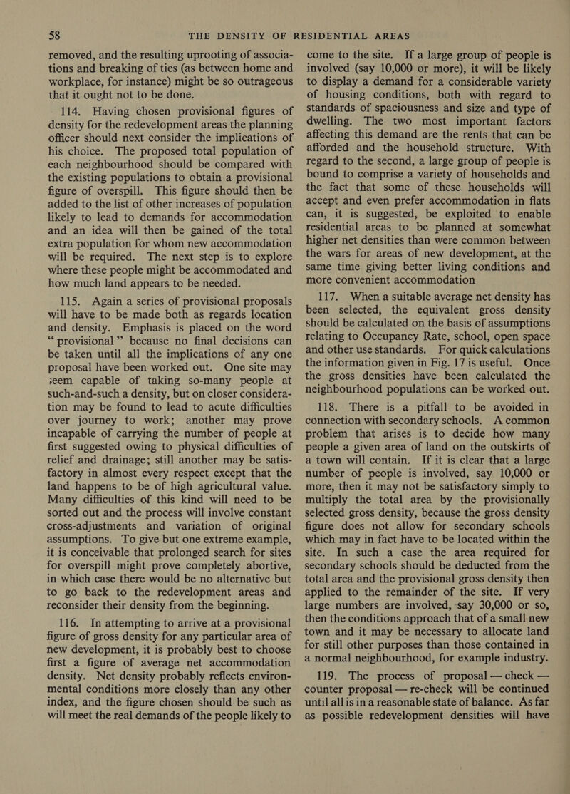 removed, and the resulting uprooting of associa- tions and breaking of ties (as between home and workplace, for instance) might be so outrageous that it ought not to be done. 114. Having chosen provisional figures of density for the redevelopment areas the planning officer should next consider the implications of his choice. The proposed total population of each neighbourhood should be compared with the existing populations to obtain a provisional figure of overspill. This figure should then be added to the list of other increases of population likely to lead to demands for accommodation and an idea will then be gained of the total extra population for whom new accommodation will be required. The next step is to explore where these people might be accommodated and how much land appears to be needed. 115. Again a series of provisional proposals will have to be made both as regards location and density. Emphasis is placed on the word “‘ provisional ’’ because no final decisions can be taken until all the implications of any one proposal have been worked out. One site may seem capable of taking so-many people at such-and-such a density, but on closer considera- tion may be found to lead to acute difficulties over journey to work; another may prove incapable of carrying the number of people at first suggested owing to physical difficulties of relief and drainage; still another may be satis- factory in almost every respect except that the land happens to be of high agricultural value. Many difficulties of this kind will need to be sorted out and the process will involve constant cross-adjustments and variation of original assumptions. To give but one extreme example, it is conceivable that prolonged search for sites for overspill might prove completely abortive, in which case there would be no alternative but to go back to the redevelopment areas and reconsider their density from the beginning. 116. In attempting to arrive at a provisional figure of gross density for any particular area of new development, it is probably best to choose first a figure of average net accommodation density. Net density probably reflects environ- mental conditions more closely than any other index, and the figure chosen should be such as will meet the real demands of the people likely to come to the site. Ifa large group of people is involved (say 10,000 or more), it will be likely to display a demand for a considerable variety of housing conditions, both with regard to standards of spaciousness and size and type of dwelling. The two most important factors affecting this demand are the rents that can be afforded and the household structure. With regard to the second, a large group of people is bound to comprise a variety of households and the fact that some of these households will accept and even prefer accommodation in flats can, it is suggested, be exploited to enable residential areas to be planned at somewhat higher net densities than were common between the wars for areas of new development, at the same time giving better living conditions and more convenient accommodation 117. When a suitable average net density has been selected, the equivalent gross density should be calculated on the basis of assumptions relating to Occupancy Rate, school, open space and other use standards. For quick calculations the information given in Fig. 17 is useful. Once the gross densities have been calculated the neighbourhood populations can be worked out. 118. There is a pitfall to be avoided in connection with secondary schools. A common problem that arises is to decide how many people a given area of land on the outskirts of a town will contain. If it is clear that a large number of people is involved, say 10,000 or more, then it may not be satisfactory simply to multiply the total area by the provisionally selected gross density, because the gross density figure does not allow for secondary schools which may in fact have to be located within the site. In such a case the area required for secondary schools should be deducted from the total area and the provisional gross density then applied to the remainder of the site. If very large numbers are involved, say 30,000 or so, then the conditions approach that of a small new town and it may be necessary to allocate land for still other purposes than those contained in a normal neighbourhood, for example industry. 119. The process of proposal — check — counter proposal — re-check will be continued until allis in a reasonable state of balance. As far as possible redevelopment densities will have