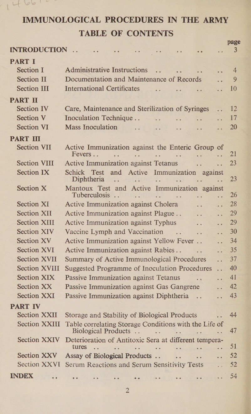 IMMUNOLOGICAL PROCEDURES IN THE ARMY TABLE OF CONTENTS page INTRODUCTION .. a Pa s $4 ae oe ie oes PART I Section I Administrative Instructions .. : co. Section II Documentation and Maintenance of pacers Ce Section ITI International Certificates a ae we &lt;a) 8 PART II Section IV Care, Maintenance and Sterilization of Syringes .. 12 Section V Inoculation Technique .. eS i ne oe, | i Section VI Mass Inoculation a Ri a ae ae eee PART II Section VII Active Immunization against the Enteric Group of Fevers . he ay ; ee ae ee.) Section VHI Active inmnieeeen against ee ai ee) Section IX Schick Test and Active Immunization spain Diphtheria .. ws Sees Section X Mantoux Test and eae fmaneacae against Tuberculosis .. ae : ee 8 Section XI Active Immunization against Chole ne ; aes Section XII Active Immunization against Plague. . Sy ae Section XIII Active Immunization against Typhus x: se Section XIV = Vaccine Lymph and Vaccination - as £ Section XV Active Immunization against Yellow Fever .. See Section XVI Active Immunization against Rabies .. th SED Section XVII Summary of Active Immunological Procedures .. 37 Section XVHI Suggested Programme of Inoculation Procedures .. 40 Section XIX Passive Immunization against Tetanus am &lt;a A Section XX Passive Immunization against Gas Gangrene ai eee Section XXI _‘ Passive Immunization against Diphtheria .. 4 aS PART IV Section XXII Storage and Stability of Biological Products .. 44 Section XXIII Table correlating Storage Conditions with the Life of Biological Products .. : 47 Section XXIV Deterioration of Antitoxic Sera at different A ' Section XXV_ Assay of Biological products. bis ee Section XX VI Serum Reactions and Serum Sensitivity Tests ore INDEX $3 - % ae ie 42 ae; at oe