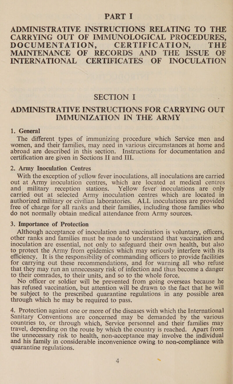 PART I ADMINISTRATIVE INSTRUCTIONS RELATING TO THE CARRYING OUT OF IMMUNOLOGICAL PROCEDURES, DOCUMENTATION, CERTIFICATION, THE MAINTENANCE OF RECORDS AND THE ISSUE OF INTERNATIONAL CERTIFICATES OF INOCULATION SECTION I ADMINISTRATIVE INSTRUCTIONS FOR CARRYING OUT IMMUNIZATION IN THE ARMY 1. General The different types of immunizing procedure which Service men and women, and their families, may need in various circumstances at home and abroad are described in this section. Instructions for documentation and certification are given in Sections II and III. 2. Army Inoculation Centres With the exception of yellow fever inoculations, all inoculations are carried out at Army inoculation centres, which are located at medical centres and military reception stations. Yellow fever inoculations are only carried out at selected Army inoculation centres which are located in authorized military or civilian laboratories. ALL inoculations are provided free of charge for all ranks and their families, including those families who do not normally obtain medical attendance from Army sources. 3. Importance of Protection Although acceptance of inoculation and vaccination is voluntary, officers, other ranks and families must be made to understand that vaccination and inoculation are essential, not only to safeguard their own health, but also to protect the Army from epidemics which may seriously interfere with its efficiency. It is the responsibility of commanding officers to provide facilities for carrying out these recommendations, and for warning all who refuse that they may run an unnecessary risk of infection and thus become a danger to their comrades, to their units, and so to the whole force. No officer or soldier will be prevented from going overseas because he has refused vaccination, but attention will be drawn to the fact that he will be subject to the prescribed quarantine regulations in any possible area through which he may be required to pass. 4. Protection against one or more of the diseases with which the International Sanitary Conventions are concerned may be demanded by the various ~ countries to, or through which, Service personnel and their families may travel, depending on the route by which the country is reached. Apart from the unnecessary risk to health, non-acceptance may involve the individual and his family in considerable inconvenience owing to non-compliance with quarantine regulations.