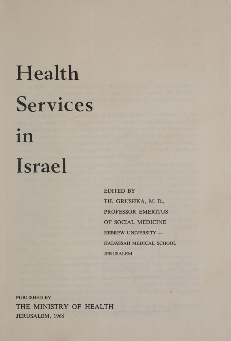 Health Services in Israel EDITED BY TH. GRUSHKA, M. D., PROFESSOR EMERITUS OF SOCIAL MEDICINE HEBREW UNIVERSITY — HADASSAH MEDICAL SCHOOL JERUSALEM PUBLISHED BY THE MINISTRY OF HEALTH JERUSALEM, 1968