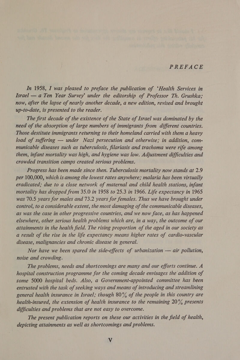 PREFACE In 1958, I was pleased to preface the publication of ‘Health Services in Israel — a Ten Year Survey under the editorship of Professor Th. Grushka; now, after the lapse of nearly another decade, a new edition, revised and brought up-to-date, is presented to the reader. The first decade of the existence of the State of Israel was dominated by the need of the absorption of large numbers of immigrants from different countries. Those destitute immigrants returning to their homeland carried with them a heavy load of suffering — under Nazi persecution and otherwise; in addition, com- municable diseases such as tuberculosis, filariasis and trachoma were rife among them, infant mortality was high, and hygiene was low. Adjustment difficulties and crowded transition camps created serious problems. Progress has been made since then. Tuberculosis mortality now stands at 2.9 per 100,000, which is among the lowest rates anywhere; malaria has been virtually eradicated; due to a close network of maternal and child health stations, infant mortality has dropped from 35.0 in 1958 to 25.3 in 1966. Life expectancy in 1965 was 70.5 years for males and 73.2 years for females. Thus we have brought under control, to a considerable extent, the most damaging of the communicable diseases, as was the case in other progressive countries, and we now face, as has happened elsewhere, other serious health problems which are, in a way, the outcome of our attainments in the health field. The rising proportion of the aged in our society as a result of the rise in the life expectancy means higher rates of cardio-vascular disease, malignancies and chronic disease in general. Nor have we been spared the side-effects of urbanization — air pollution, noise and crowding. The problems, needs and shortcomings are many and our efforts continue. A hospital construction programme for the coming decade envisages the addition of some 5000 hospital beds. Also, a Government-appointed committee has been entrusted with the task of seeking ways and means of introducing and streamlining general health insurance in Israel; though 80% of the people in this country are health-insured, the extension of health insurance to the remaining 20% presents difficulties and problems that are not easy to overcome. The present publication reports on these our activities in the field of health, depicting attainments as well as shortcomings and problems. Vv