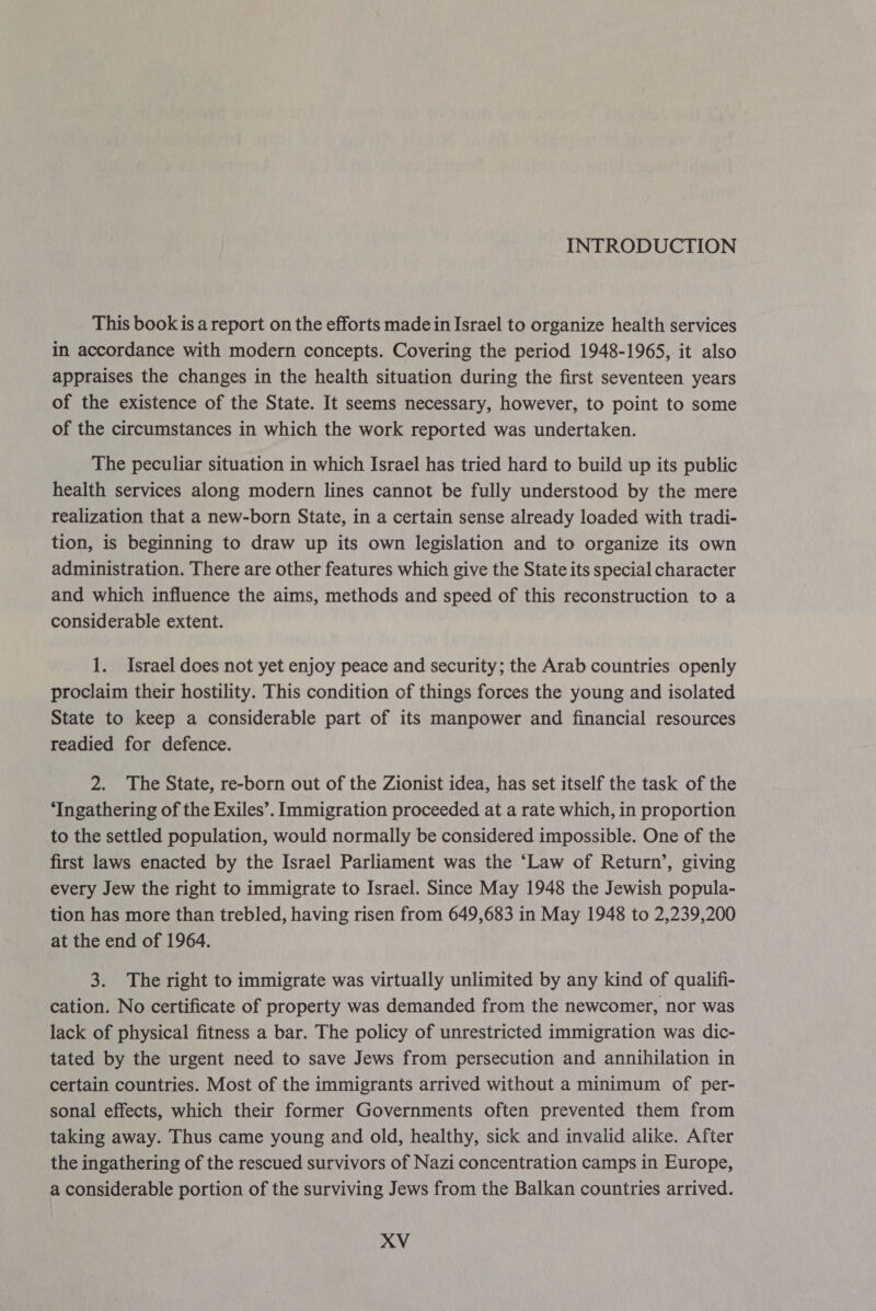 This book is a report on the efforts made in Israel to organize health services in accordance with modern concepts. Covering the period 1948-1965, it also appraises the changes in the health situation during the first seventeen years of the existence of the State. It seems necessary, however, to point to some of the circumstances in which the work reported was undertaken. The peculiar situation in which Israel has tried hard to build up its public health services along modern lines cannot be fully understood by the mere realization that a new-born State, in a certain sense already loaded with tradi- tion, is beginning to draw up its own legislation and to organize its own administration. There are other features which give the State its special character and which influence the aims, methods and speed of this reconstruction to a considerable extent. 1. Israel does not yet enjoy peace and security; the Arab countries openly proclaim their hostility. This condition of things forces the young and isolated State to keep a considerable part of its manpower and financial resources readied for defence. 2. The State, re-born out of the Zionist idea, has set itself the task of the ‘Ingathering of the Exiles’. Immigration proceeded at a rate which, in proportion to the settled population, would normally be considered impossible. One of the first laws enacted by the Israel Parliament was the ‘Law of Return’, giving every Jew the right to immigrate to Israel. Since May 1948 the Jewish popula- tion has more than trebled, having risen from 649,683 in May 1948 to 2,239,200 at the end of 1964. 3. The right to immigrate was virtually unlimited by any kind of qualifi- cation. No certificate of property was demanded from the newcomer, nor was lack of physical fitness a bar. The policy of unrestricted immigration was dic- tated by the urgent need to save Jews from persecution and annihilation in certain countries. Most of the immigrants arrived without a minimum of per- sonal effects, which their former Governments often prevented them from taking away. Thus came young and old, healthy, sick and invalid alike. After the ingathering of the rescued survivors of Nazi concentration camps in Europe, a considerable portion of the surviving Jews from the Balkan countries arrived.