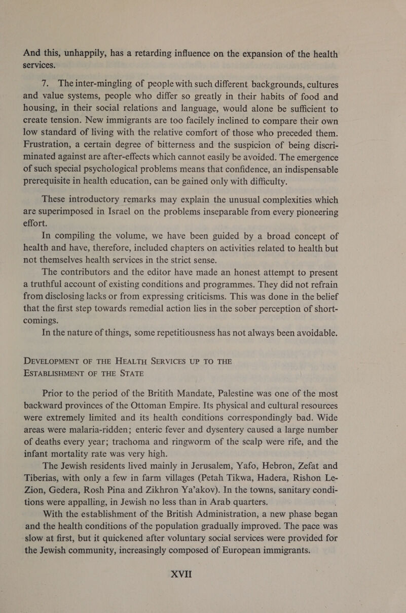 And this, unhappily, has a retarding influence on the expansion of the health services. 7. Theinter-mingling of people with such different backgrounds, cultures and value systems, people who differ so greatly in their habits of food and housing, in their social relations and language, would alone be sufficient to create tension. New immigrants are too facilely inclined to compare their own low standard of living with the relative comfort of those who preceded them. Frustration, a certain degree of bitterness and the suspicion of being discri- minated against are after-effects which cannot easily be avoided. The emergence of such special psychological problems means that confidence, an indispensable prerequisite in health education, can be gained only with difficulty. These introductory remarks may explain the unusual complexities which are superimposed in Israel on the problems inseparable from every pioneering effort. In compiling the volume, we have been guided by a broad concept of health and have, therefore, included chapters on activities related to health but not themselves health services in the strict sense. The contributors and the editor have made an honest attempt to present a truthful account of existing conditions and programmes. They did not refrain from disclosing lacks or from expressing criticisms. This was done in the belief that the first step towards remedial action lies in the sober perception of short- comings. In the nature of things, some repetitiousness has not always been avoidable. DEVELOPMENT OF THE HEALTH SERVICES UP TO THE ESTABLISHMENT OF THE STATE Prior to the period of the Britith Mandate, Palestine was one of the most backward provinces of the Ottoman Empire. Its physical and cultural resources were extremely limited and its health conditions correspondingly bad. Wide areas were malaria-ridden; enteric fever and dysentery caused a large number of deaths every year; trachoma and ringworm of the scalp were rife, and the infant mortality rate was very high. The Jewish residents lived mainly in Jerusalem, Yafo, Hebron, Zefat and Tiberias, with only a few in farm villages (Petah Tikwa, Hadera, Rishon Le- Zion, Gedera, Rosh Pina and Zikhron Ya’akov). In the towns, sanitary condi- tions were appalling, in Jewish no less than in Arab quarters. With the establishment of the British Administration, a new phase ee and the health conditions of the population gradually improved. The pace was slow at first, but it quickened after voluntary social services were provided for the Jewish community, increasingly composed of European immigrants.