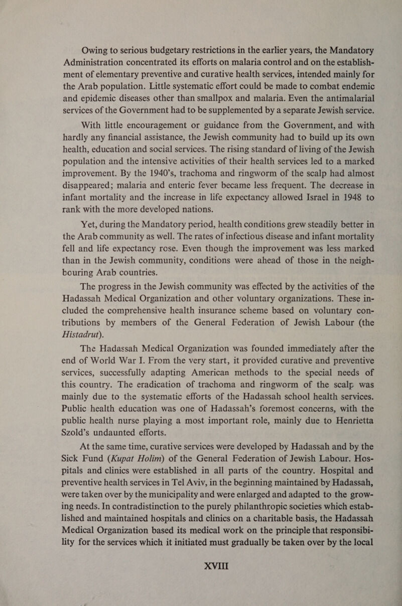 Owing to serious budgetary restrictions in the earlier years, the Mandatory Administration concentrated its efforts on malaria control and on the establish- ment of elementary preventive and curative health services, intended mainly for the Arab population. Little systematic effort could be made to combat endemic and epidemic diseases other than smallpox and malaria. Even the antimalarial services of the Government had to be supplemented by a separate Jewish service. With little encouragement or guidance from the Government, and with hardly any financial assistance, the Jewish community had to build up its own health, education and social services. The rising standard of living of the Jewish population and the intensive activities of their health services led to a marked improvement. By the 1940’s, trachoma and ringworm of the scalp had almost disappeared; malaria and enteric fever became less frequent. The decrease in infant mortality and the increase in life expectancy allowed Israel in 1948 to rank with the more developed nations. Yet, during the Mandatory period, health conditions grew steadily better in the Arab community as well. The rates of infectious disease and infant mortality fell and life expectancy rose. Even though the improvement was less marked than in the Jewish community, conditions were ahead of those in the neigh- bouring Arab countries. The progress in the Jewish community was effected by the activities of the Hadassah Medical Organization and other voluntary organizations. These in- cluded the comprehensive health insurance scheme based on voluntary con- tributions by members of the General Federation of Jewish Labour (the Histadrut). ; } The Hadassah Medical Organization was founded immediately after the end of World War I. From the very start, it provided curative and preventive services, successfully adapting American methods to the special needs of this country. The eradication of trachoma and ringworm of the scalp was mainly due to the systematic efforts of the Hadassah school health services. Public health education was one of Hadassah’s foremost concerns, with the public health nurse playing a most important role, mainly due to Henrietta Szold’s undaunted efforts. At the same time, curative services were developed by Hadassah and by the Sick Fund (Kupat Holim) of the General Federation of Jewish Labour. Hos- pitals and clinics were established in all parts of the country. Hospital and preventive health services in Tel Aviv, in the beginning maintained by Hadassah, were taken over by the municipality and were enlarged and adapted to the grow- ing needs. In contradistinction to the purely philanthropic societies which estab- lished and maintained hospitals and clinics on a charitable basis, the Hadassah Medical Organization based its medical work on the principle that responsibi- lity for the services which it initiated must gradually be taken over by the local