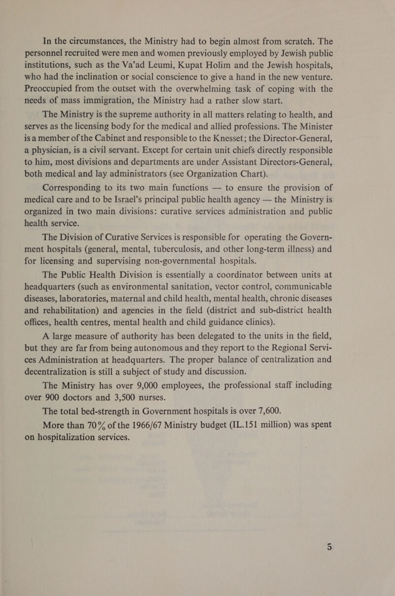 In the circumstances, the Ministry had to begin almost from scratch. The personnel recruited were men and women previously employed by Jewish public institutions, such as the Va’ad Leumi, Kupat Holim and the Jewish hospitals, who had the inclination or social conscience to give a hand in the new venture. Preoccupied from the outset with the overwhelming task of coping with the ‘needs of mass immigration, the Ministry had a rather slow start. The Ministry is the supreme authority in all matters relating to health, and serves as the licensing body for the medical and allied professions. The Minister isa member of the Cabinet and responsible to the Knesset; the Director-General, a physician, is a civil servant. Except for certain unit chiefs directly responsible to him, most divisions and departments are under Assistant Directors-General, both medical and lay administrators (see Organization Chart). Corresponding to its two main functions — to ensure the provision of medical care and to be Israel’s principal public health agency — the Ministry is organized in two main divisions: curative services administration and public health service. The Division of Curative Services is responsible for operating the Govern- ment hospitals (general, mental, tuberculosis, and other long-term illness) and for licensing and supervising non-governmental hospitals. The Public Health Division is essentially a coordinator between units at headquarters (such as environmental sanitation, vector control, communicable diseases, laboratories, maternal and child health, mental health, chronic diseases and rehabilitation) and agencies in the field (district and sub-district health offices, health centres, mental health and child guidance clinics). A large measure of authority has been delegated to the units in the field, but they are far from being autonomous and they report to the Regional Servi- ces Administration at headquarters. The proper balance of centralization and decentralization is still a subject of study and discussion. The Ministry has over 9,000 employees, the professional staff including over 900 doctors and 3,500 nurses. The total bed-strength in Government hospitals is over 7,600. More than 70% of the 1966/67 Ministry budget (IL.151 million) was spent on hospitalization services.