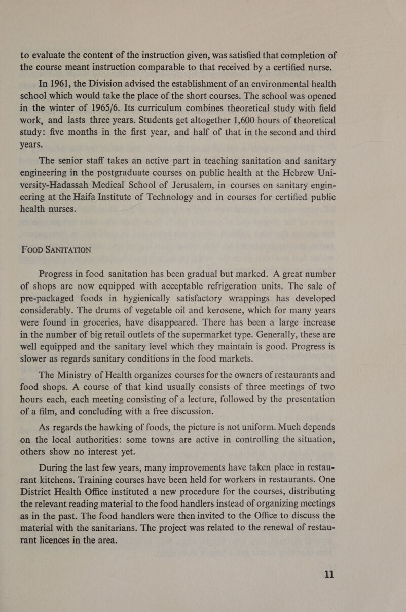 to evaluate the content of the instruction given, was satisfied that completion of the course meant instruction comparable to that received by a certified nurse. In 1961, the Division advised the establishment of an environmental health school which would take the place of the short courses. The school was opened in the winter of 1965/6. Its curriculum combines theoretical study with field work, and lasts three years. Students get altogether 1,600 hours of theoretical study: five months in the first year, and half of that in the second and third years. The senior staff takes an active part in teaching sanitation and sanitary engineering in the postgraduate courses on public health at the Hebrew Uni- versity-Hadassah Medical School of Jerusalem, in courses on sanitary engin- eering at the Haifa Institute of Technology and in courses for certified public health nurses. FooD SANITATION Progress in food sanitation has been gradual but marked. A great number of shops are now equipped with acceptable refrigeration units. The sale of pre-packaged foods in hygienically satisfactory wrappings has developed considerably. The drums of vegetable oil and kerosene, which for many years were found in groceries, have disappeared. There has been a large increase in the number of big retail outlets of the supermarket type. Generally, these are well equipped and the sanitary level which they maintain is good. Progress is slower as regards sanitary conditions in the food markets. The Ministry of Health organizes courses for the owners of restaurants and food shops. A course of that kind usually consists of three meetings of two hours each, each meeting consisting of a lecture, followed by the presentation of a film, and concluding with a free discussion. As regards the hawking of foods, the picture is not uniform. Much depends on the local authorities: some towns are active in controlling the situation, others show no interest yet. During the last few years, many improvements have taken place in restau- rant kitchens. Training courses have been held for workers in restaurants. One District Health Office instituted a new procedure for the courses, distributing the relevant reading material to the food handlers instead of organizing meetings as in the past. The food handlers were then invited to the Office to discuss the material with the sanitarians. The project was related to the renewal of restau- rant licences in the area. ll