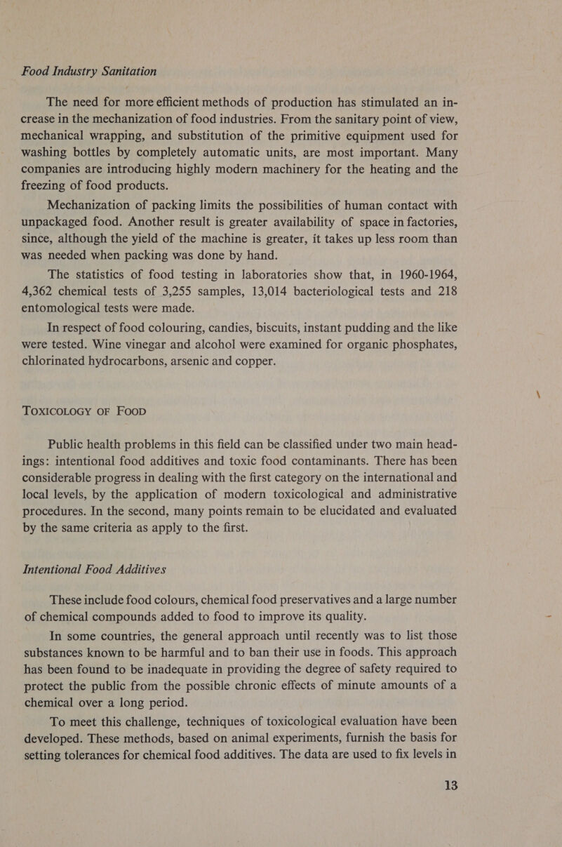 Food Industry Sanitation The need for more efficient methods of production has stimulated an in- crease in the mechanization of food industries. From the sanitary point of view, mechanical wrapping, and substitution of the primitive equipment used for washing bottles by completely automatic units, are most important. Many companies are introducing highly modern machinery for the heating and the freezing of food products. Mechanization of packing limits the possibilities of human contact with unpackaged food. Another result is greater availability of space in factories, since, although the yield of the machine is greater, it takes up less room than was needed when packing was done by hand. The statistics of food testing in laboratories show that, in 1960-1964, 4,362 chemical tests of 3,255 samples, 13,014 bacteriological tests and 218 entomological tests were made. In respect of food colouring, candies, biscuits, instant pudding and the like were tested. Wine vinegar and alcohol were examined for organic phosphates, chlorinated hydrocarbons, arsenic and copper. TOXICOLOGY OF FooD Public health problems in this field can be classified under two main head- ings: intentional food additives and toxic food contaminants. There has been considerable progress in dealing with the first category on the international and local levels, by the application of modern toxicological and administrative procedures. In the second, many points remain to be elucidated and evaluated by the same criteria as apply to the first. Intentional Food Additives These include food colours, chemical food preservatives and a large number of chemical compounds added to food to improve its quality. In some countries, the general approach until recently was to list those substances known to be harmful and to ban their use in foods. This approach has been found to be inadequate in providing the degree of safety required to protect the public from the possible chronic effects of minute amounts of a chemical over a long period. To meet this challenge, techniques of toxicological evaluation have been developed. These methods, based on animal experiments, furnish the basis for setting tolerances for chemical food additives. The data are used to fix levels in