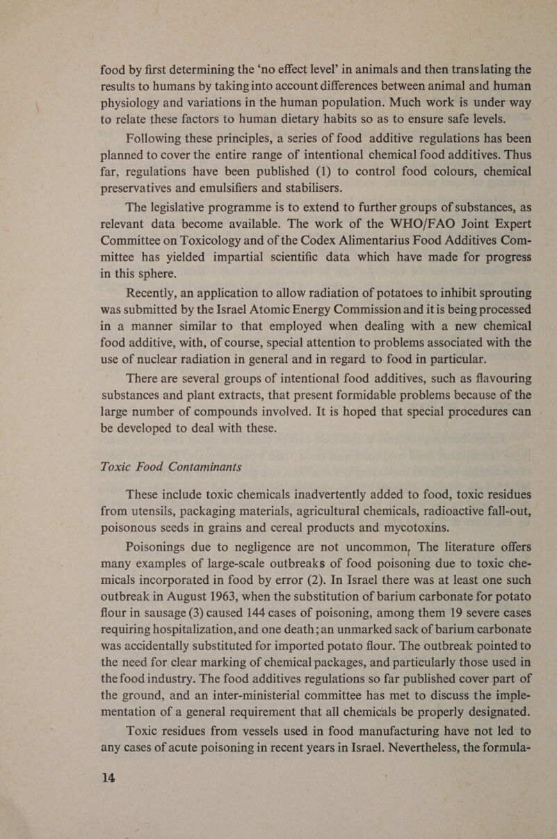 food by first determining the ‘no effect level’ in animals and then translating the results to humans by taking into account differences between animal and human physiology and variations in the human population. Much work is under way to relate these factors to human dietary habits so as to ensure safe levels. Following these principles, a series of food additive regulations has been planned to cover the entire range of intentional chemical food additives. Thus far, regulations have been published (1) to control food colours, chemical preservatives and emulsifiers and stabilisers. The legislative programme is to extend to further groups of substances, as relevant data become available. The work of the WHO/FAO Joint Expert Committee on Toxicology and of the Codex Alimentarius Food Additives Com- mittee has yielded impartial scientific data which have made for progress in this sphere. Recently, an application to allow radiation of potatoes to inhibit sprouting was submitted by the Israel Atomic Energy Commission and itis being processed in a manner similar to that employed when dealing with a new chemical food additive, with, of course, special attention to problems associated with the use of nuclear radiation in general and in regard to food in particular. There are several groups of intentional food additives, such as flavouring substances and plant extracts, that present formidable problems because of the large number of compounds involved. It is hoped that special procedures can | be developed to deal with these. Toxic Food Contaminants These include toxic chemicals inadvertently added to food, toxic residues from utensils, packaging materials, agricultural chemicals, radioactive fall-out, poisonous seeds in grains and cereal products and mycotoxins. Poisonings due to negligence are not uncommon, The literature offers many examples of large-scale outbreaks of food poisoning due to toxic che- micals incorporated in food by error (2). In Israel there was at least one such outbreak in August 1963, when the substitution of barium carbonate for potato flour in sausage (3) caused 144 cases of poisoning, among them 19 severe cases requiring hospitalization, and one death; an unmarked sack of barium carbonate was accidentally substituted for imported potato flour. The outbreak pointed to the need for clear marking of chemical packages, and particularly those used in the food industry. The food additives regulations so far published cover part of the ground, and an inter-ministerial committee has met to discuss the imple- mentation of a general requirement that all chemicals be properly designated. Toxic residues from vessels used in food manufacturing have not led to any cases of acute poisoning in recent years in Israel. Nevertheless, the formula-