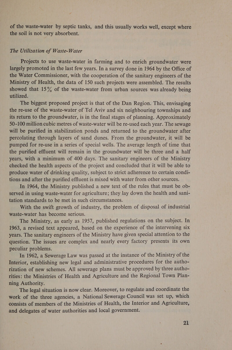 of the waste-water by septic tanks, and this usually works well, except where the soil is not very absorbent. The Utilization of Waste-Water Projects to use waste-water in farming and to enrich groundwater were largely promoted in the last few years. In a survey done in 1964 by the Office of the Water Commissioner, with the cooperation of the sanitary engineers of the Ministry of Health, the data of 150 such projects were assembled. The results showed that 15% of the waste-water from urban sources was already being utilized. The biggest proposed project is that of the Dan Region. This, envisaging the re-use of the waste-water of Tel Aviv and six neighbouring townships and its return to the groundwater, is in the final stages of planning. Approximately 50-100 million cubic metres of waste-water will be re-used each year. The sewage will be purified in stabilization ponds and returned to the groundwater after percolating through layers of sand dunes. From the groundwater, it will be pumped for re-use in a series of special wells. The average length of time that the purified effluent will remain in the groundwater will be three and a half years, with a minimum of 400 days. The sanitary engineers of the Ministry checked the health aspects of the project and concluded that it will be able to produce water of drinking quality, subject to strict adherence to certain condi- tions and after the purified effluent is mixed with water from other sources. In 1964, the Ministry published a new text of the rules that must be ob- served in using waste-water for agriculture; they lay down the health and sani- tation standards to be met in such circumstances. With the swift growth of industry, the problem of disposal of industrial waste-water has become serious. The Ministry, as early as 1957, published regulations on the subject. In 1963, a revised text appeared, based on the experience of the intervening six years. The sanitary engineers of the Ministry have given special attention to the question. The issues are complex and nearly every factory presents its own peculiar problems. In 1962, a Sewerage Law was passed at the instance of the Ministry of the Interior, establishing new legal and administrative procedures for the autho- rization of new schemes. All sewerage plans must be approved by three autho- rities: the Ministries of Health and Agriculture and the Regional Town Plan- ning Authority. The legal situation is now clear. Moreover, to regulate and coordinate the work of the three agencies, a National Sewerage Council was set up, which consists of members of the Ministries of Health, the Interior and Agriculture, and delegates of water authorities and local government.