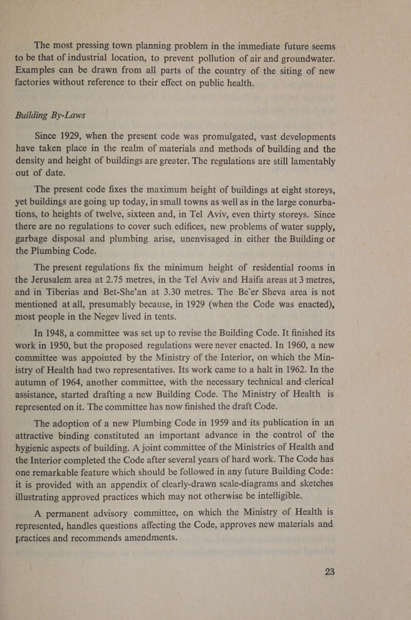 The most pressing town planning problem in the immediate future seems to be that of industrial location, to prevent pollution of air and groundwater. Examples can be drawn from all parts of the country of the siting of new factories without reference to their effect on public health. Building By-Laws Since 1929, when the present code was promulgated, vast developments have taken place in the realm of materials and methods of building and the density and height of buildings are greater. The regulations are still lamentably out of date. The present code fixes the maximum height of buildings at eight storeys, yet buildings aie going up today, in small towns as well as in the large conurba- tions, to heights of twelve, sixteen and, in Tel Aviv, even thirty storeys. Since there are no regulations to cover such edifices, new problems of water supply, garbage disposal and plumbing arise, unenvisaged in either the Building or the Plumbing Code. The present regulations fix the minimum height of residential rooms in the Jerusalem area at 2.75 metres, in the Tel Aviv and Haifa areas at 3 metres, and in Tiberias and Bet-She’an at 3.30 metres. The Be’er Sheva area is not mentioned at all, presumably because, in 1929 (when the Code was enacted), most people in the Negev lived in tents. In 1948, a committee was set up to revise the Building Code. It finished its work in 1950, but the proposed regulations were never enacted. In 1960, a new committee was appointed by the Ministry of the Interior, on which the Min- istry of Health had two representatives. Its work came to a halt in 1962. In the autumn of 1964, another committee, with the necessary technical and:clerical assistance, started drafting a new Building Code. The Ministry of Health is represented on it. The committee has now finished the draft Code. The adoption of a new Plumbing Code in 1959 and its publication in an attractive binding constituted an important advance in the control of the hygienic aspects of building. A joint committee of the Ministries of Health and the Interior completed the Code after several years of hard work. The Code has one remarkable feature which should be followed in any future Building Code: it is provided with an appendix of clearly-drawn scale-diagrams and sketches illustrating approved practices which may not otherwise be intelligible. A permanent advisory committee, on which the Ministry of Health is represented, handles questions affecting the Code, approves new materials and practices and recommends amendments.