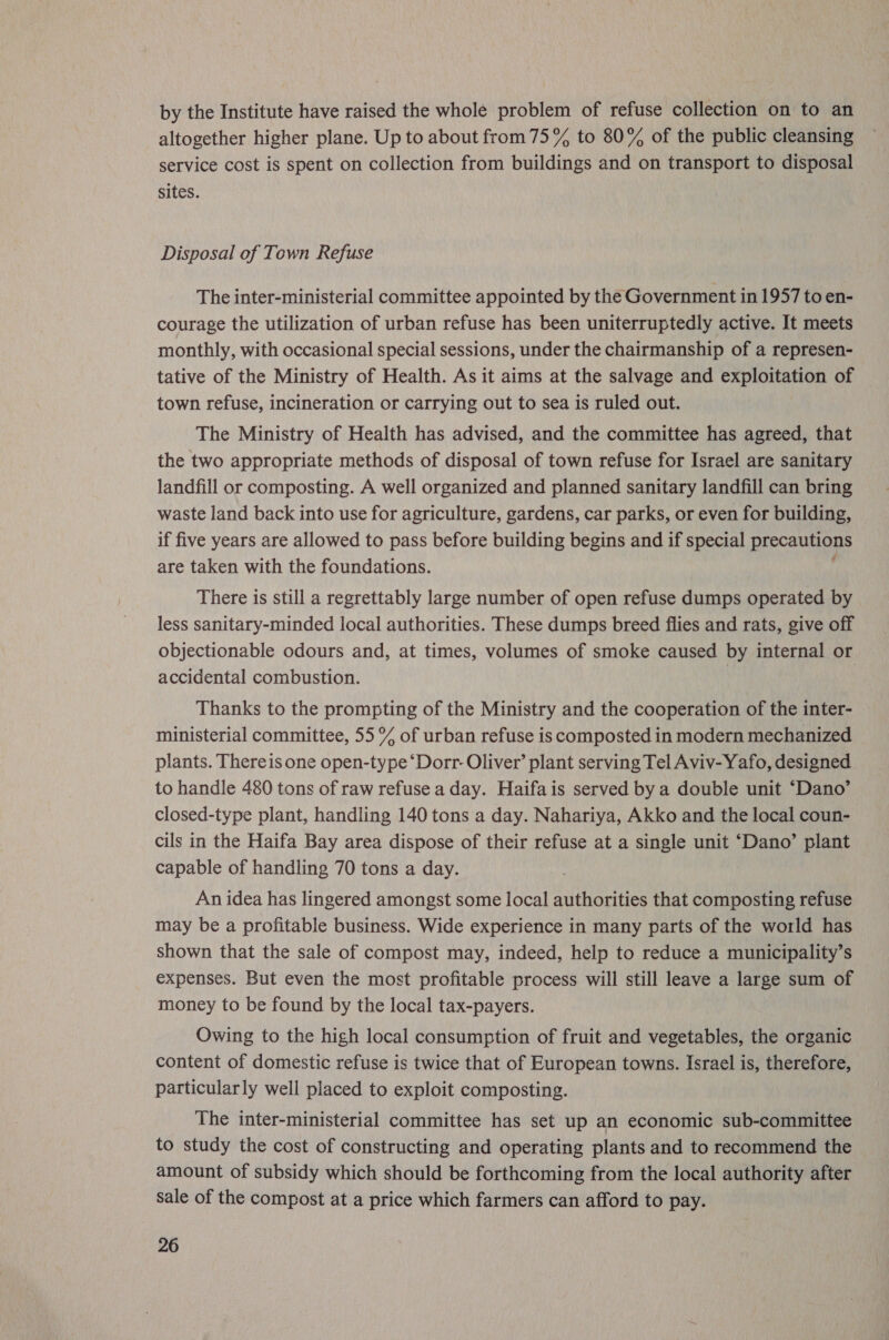 by the Institute have raised the whole problem of refuse collection on to an altogether higher plane. Up to about from 75% to 80% of the public cleansing service cost is spent on collection from buildings and on transport to disposal sites. Disposal of Town Refuse The inter-ministerial committee appointed by the Government in 1957 to en- courage the utilization of urban refuse has been uniterruptedly active. It meets monthly, with occasional special sessions, under the chairmanship of a represen- tative of the Ministry of Health. As it aims at the salvage and exploitation of town refuse, incineration or carrying out to sea is ruled out. The Ministry of Health has advised, and the committee has agreed, that the two appropriate methods of disposal of town refuse for Israel are sanitary landfill or composting. A well organized and planned sanitary landfill can bring waste land back into use for agriculture, gardens, car parks, or even for building, if five years are allowed to pass before building begins and if special precautions are taken with the foundations. There is still a regrettably large number of open refuse dumps operated by less sanitary-minded local authorities. These dumps breed flies and rats, give off objectionable odours and, at times, volumes of smoke caused by internal or accidental combustion. | Thanks to the prompting of the Ministry and the cooperation of the inter- ministerial committee, 55% of urban refuse is composted in modern mechanized plants. Thereis one open-type “Dorr- Oliver’ plant serving Tel Aviv- Yafo, designed to handle 480 tons of raw refuse a day. Haifais served by a double unit ‘Dano’ closed-type plant, handling 140 tons a day. Nahariya, Akko and the local coun- cils in the Haifa Bay area dispose of their refuse at a single unit ‘Dano’ plant capable of handling 70 tons a day. An idea has lingered amongst some local authorities that composting refuse may be a profitable business. Wide experience in many parts of the world has shown that the sale of compost may, indeed, help to reduce a municipality’s expenses. But even the most profitable process will still leave a large sum of money to be found by the local tax-payers. Owing to the high local consumption of fruit and vegetables, the organic content of domestic refuse is twice that of European towns. Israel is, therefore, particularly well placed to exploit composting. The inter-ministerial committee has set up an economic sub-committee to study the cost of constructing and operating plants and to recommend the amount of subsidy which should be forthcoming from the local authority after Sale of the compost at a price which farmers can afford to pay.