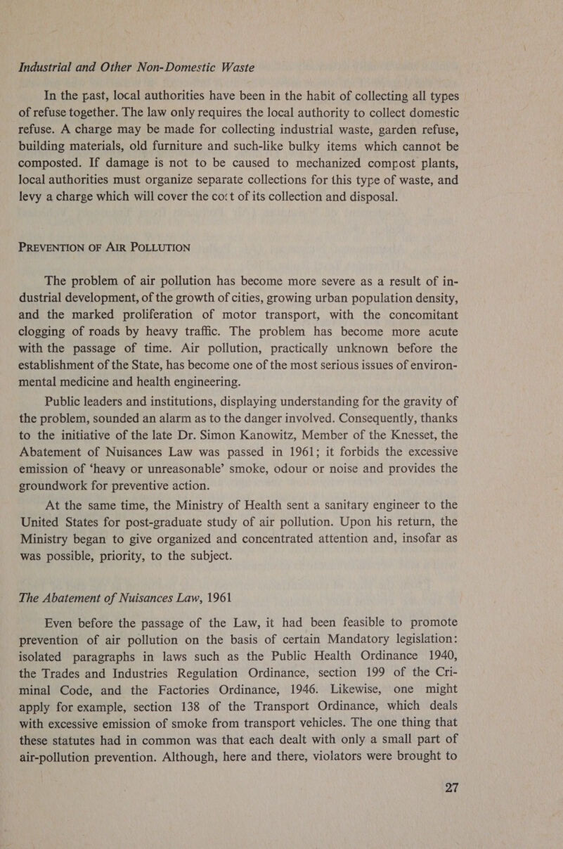 Industrial and Other Non-Domestic Waste In the past, local authorities have been in the habit of collecting all types of refuse together. The law only requires the local authority to collect domestic refuse. A charge may be made for collecting industrial waste, garden refuse, building materials, old furniture and such-like bulky items which cannot be composted. If damage is not to be caused to mechanized compost plants, local authorities must organize separate collections for this type of waste, and levy a charge which will cover the cost of its collection and disposal. PREVENTION OF AIR POLLUTION The problem of air pollution has become more severe as a result of in- dustrial development, of the growth of cities, growing urban population density, and the marked proliferation of motor transport, with the concomitant clogging of roads by heavy traffic. The problem has become more acute with the passage of time. Air pollution, practically unknown before the establishment of the State, has become one of the most serious issues of environ- mental medicine and health engineering. Public leaders and institutions, displaying understanding for the gravity of the problem, sounded an alarm as to the danger involved. Consequently, thanks to the initiative of the late Dr. Simon Kanowitz, Member of the Knesset, the Abatement of Nuisances Law was passed in 1961; it forbids the excessive emission of ‘heavy or unreasonable’ smoke, odour or noise and provides the groundwork for preventive action. At the same time, the Ministry of Health sent a sanitary engineer to the United States for post-graduate study of air pollution. Upon his return, the Ministry began to give organized and concentrated attention and, insofar as was possible, priority, to the subject. The Abatement of Nuisances Law, 1961 Even before the passage of the Law, it had been feasible to promote prevention of air pollution on the basis of certain Mandatory legislation: isolated paragraphs in laws such as the Public Health Ordinance 1940, the Trades and Industries Regulation Ordinance, section 199 of the Cri- minal Code, and the Factories Ordinance, 1946. Likewise, one might apply for example, section 138 of the Transport Ordinance, which deals with excessive emission of smoke from transport vehicles. The one thing that these statutes had in common was that each dealt with only a small part of air-pollution prevention. Although, here and there, violators were brought to