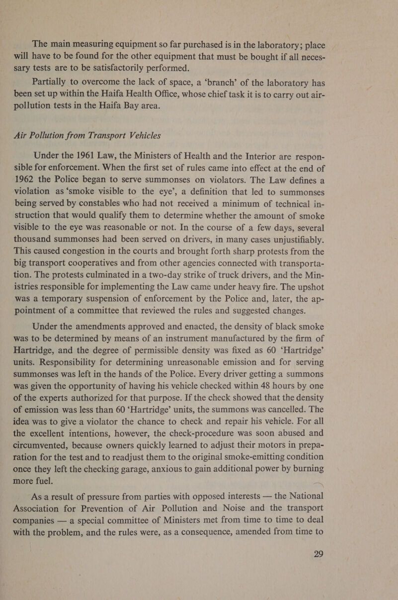 The main measuring equipment so far purchased is in the laboratory; place will have to be found for the other equipment that must be bought if all neces- sary tests are to be satisfactorily performed. Partially to overcome the lack of space, a ‘branch’ of the laboratory has been set up within the Haifa Health Office, whose chief task it is to carry out air- pollution tests in the Haifa Bay area. Air Pollution from Transport Vehicles Under the 1961 Law, the Ministers of Health and the Interior are respon- sible for enforcement. When the first set of rules came into effect at the end of 1962 the Police began to serve summonses on violators. The Law defines a violation as ‘smoke visible to the eye’, a definition that led to summonses being served by constables who had not received a minimum of technical in- struction that would qualify them to determine whether the amount of smoke visible to the eye was reasonable or not. In the course of a few days, several thousand summonses had been served on drivers, in many cases unjustifiably. This caused congestion in the courts and brought forth sharp protests from the big transport cooperatives and from other agencies connected with transporta- tion. The protests culminated in a two-day strike of truck drivers, and the Min- istries responsible for implementing the Law came under heavy fire. The upshot was a temporary suspension of enforcement by the Police and, later, the ap- pointment of a committee that reviewed the rules and suggested changes. Under the amendments approved and enacted, the density of black smoke was to be determined by means of an instrument manufactured by the firm of Hartridge, and the degree of permissible density was fixed as 60 ‘Hartridge’ units. Responsibility for determining unreasonable emission and for serving summonses was left in the hands of the Police. Every driver getting a summons was given the opportunity of having his vehicle checked within 48 hours by one of the experts authorized for that purpose. If the check showed that the density of emission was less than 60 ‘Hartridge’ units, the summons was cancelled. The idea was to give a violator the chance to check and repair his vehicle. For all the excellent intentions, however, the check-procedure was soon abused and circumvented, because owners quickly learned to adjust their motors in prepa- ration for the test and to readjust them to the original smoke-emitting condition once they left the checking garage, anxious to gain additional power by burning more fuel. at As a result of pressure from parties with opposed interests — the National Association for Prevention of Air Pollution and Noise and the transport companies — a special committee of Ministers met from time to time to deal with the problem, and the rules were, as a consequence, amended from time to