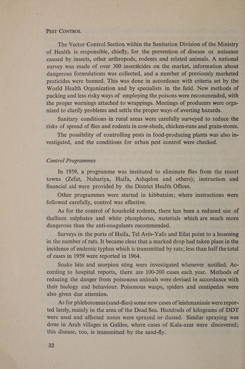 PEST CONTROL The Vector Control Section within the Sanitation Division of the Ministry of Health is responsible, chiefly, for the prevention of disease or nuisance caused by insects, other arthropods, rodents and related animals. A national survey was made of over 300 insecticides on the market, information about dangerous formulations was collected, and a number of previously marketed pesticides were banned. This was done in accordance with criteria set by the World Health Organization and by specialists in the field. New methods of packing and less risky ways of employing the poisons were recommended, with the proper warnings attached to wrappings. Meetings of producers were orga- nized to clarify problems and settle the proper ways of averting hazards. Sanitary conditions in rural areas were carefully surveyed to reduce the risks of spread of flies and rodents in cow-sheds, chicken-runs and grain-stores. The possibility of controlling pests in food-producing plants was also in- vestigated, and the conditions for urban pest control were checked. Control Programmes In 1959, a programme was instituted to eliminate flies from the resort towns (Zefat, Nahariya, Haifa, Ashgelon and others); instruction and financial aid were provided by the District Health Offices. Other programmes were started in kibbutzim; where instructions were followed carefully, control was effective. As for the control of houshold rodents, there has been a reduced use of thallium sulphates and white phosphorus, materials which are much more dangerous than the anti-coagulants recommended. Surveys in the ports of Haifa, Tel Aviv-Yafo and Eilat point to a lessening in the number of rats. It became clear that a marked drop had taken place in the incidence of endemic typhus which is transmitted by rats; less than half the total of cases in 1959 were reported in 1964. Snake bite and scorpion sting were investigated whenever notified. Ac- cording to hospital reports, there are 100-200 cases each year. Methods of reducing the danger from poisonous animals were devised in accordance with their biology and behaviour. Poisonous wasps, spiders and centipedes were also given due attention. As for phlebotomus (sand-flies) some new cases of leishmaniasis were repor- ted lately, mainly in the area of the Dead Sea. Hundreds of kilograms of DDT were used and affected zones were sprayed or dusted. Similar spraying was done in Arab villages in Galilee, where cases of Kala-azar were discovered; this disease, too, is transmitted by the sand-fly.