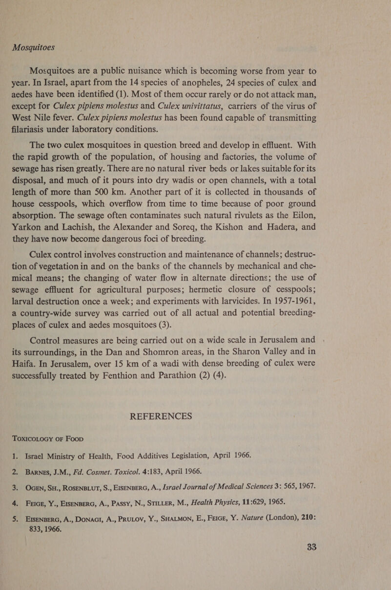 Mosquitoes Mosquitoes are a public nuisance which is becoming worse from year to year. In Israel, apart from the 14 species of anopheles, 24 species of culex and aedes have been identified (1). Most of them occur rarely or do not attack man, except for Culex pipiens molestus and Culex univittatus, carriers of the virus of West Nile fever. Culex pipiens molestus has been found capable of transmitting filariasis under laboratory conditions. The two culex mosquitoes in question breed and develop in effluent. With the rapid growth of the population, of housing and factories, the volume of sewage has risen greatly. There are no natural river beds or lakes suitable for its disposal, and much of it pours into dry wadis or open channels, with a total length of more than 500 km. Another part of it is collected in thousands of house cesspools, which overflow from time to time because of poor ground absorption. The sewage often contaminates such natural rivulets as the Eilon, Yarkon and Lachish, the Alexander and Soreq, the Kishon and Hadera, and they have now become dangerous foci of breeding. Culex control involves construction and maintenance of channels; destruc- tion of vegetation in and on the banks of the channels by mechanical and che- mical means; the changing of water flow in alternate directions; the use of sewage effluent for agricultural purposes; hermetic closure of cesspools; larval destruction once a week; and experiments with larvicides. In 1957-1961, a country-wide survey was carried out of all actual and potential breeding- places of culex and aedes mosquitoes (3). Control measures are being carried out on a wide scale in Jerusalem and its surroundings, in the Dan and Shomron areas, in the Sharon Valley and in Haifa. In Jerusalem, over 15 km of a wadi with dense breeding of culex were successfully treated by Fenthion and Parathion (2) (4). REFERENCES TOXICOLOGY OF Foop 1. Israel Ministry of Health, Food Additives Legislation, April 1966. Barnes, J.M., Fd. Cosmet. Toxicol. 4:183, April 1966. OcEn, SH., ROSENBLUT, S., EISENBERG, A., Israel Journal of Medical Sciences 3: 565, 1967. FriGE, Y., EISENBERG, A., PAssy, N., STILLER, M., Health Physics, 11:629, 1965. a meal Ale EISENBERG, A., Donaci, A., PRULOV, Y., SHALMON, E., FEIGE, Y. Nature (London), 210: 833, 1966.