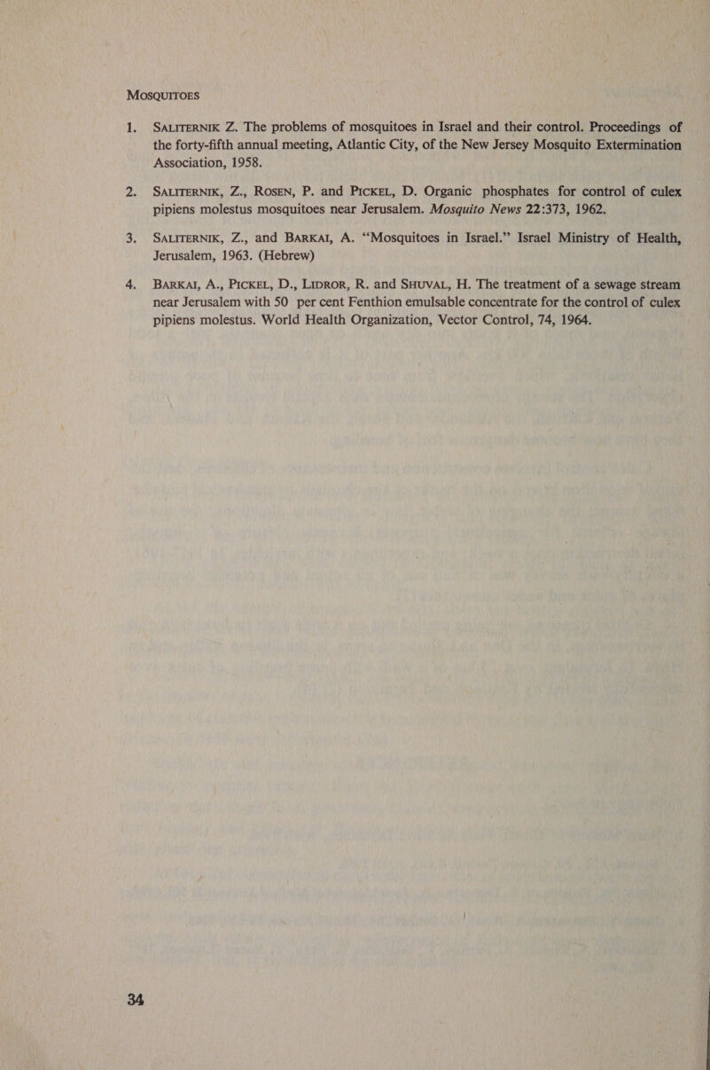 SALITERNIK Z. The problems of mosquitoes in Israel and their control. Proceedings of the forty-fifth annual meeting, Atlantic City, of the New Jersey Mosquito Extermination Association, 1958. SALITERNIK, Z., ROSEN, P. and PickeL, D. Organic phosphates for control of culex pipiens molestus mosquitoes near Jerusalem. Mosquito News 22:373, 1962. SALITERNIK, Z., and BARKAI, A. “‘Mosquitoes in Israel.” Israel Ministry of Health, Jerusalem, 1963. (Hebrew) BARKAI, A., PICKEL, D., Lipror, R. and SHUVAL, H. The treatment of a sewage stream near Jerusalem with 50 per cent Fenthion emulsable concentrate for the control of culex pipiens molestus. World Health Organization, Vector Control, 74, 1964.