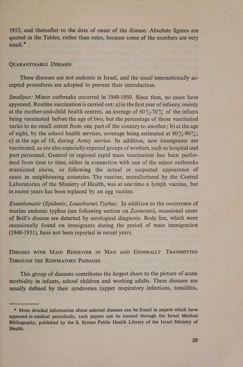 1953, and thereafter to the date of onset of the disease. Absolute figures are quoted in the Tables, rather than rates, because some of the numbers are very small. * QUARANTINABLE DISEASES These diseases are not endemic in Israel, and the usual internationally ac- cepted procedures are adopted to prevent their introduction. Smallpox: Minor outbreaks occurred in 1949-1950. Since then, no cases have appeared. Routine vaccination is carried out: a)in the first year of infancy, mainly at the mother-and-child health centres, an average of 60%-70% of the infants being vaccinated before the age of two, but the percentage of those vaccinated varies to no small extent from one part of the country to another; b) at the age of eight, by the school health services, coverage being estimated at 80%-90%; c) at the age of 18, during Army service. In addition, new immigrants are vaccinated, as are also especially exposed groups of workers, such as hospital and port personnel. General or regional rapid mass vaccination has been perfor- med from time to time, either in connection with one of the minor outbreaks mentioned above, or following the actual or suspected appearance of cases in neighbouring countries. The vaccine, manufactured by the Central Laboratories of the Ministry of Health, was at one time a lymph vaccine, but in recent years has been replaced by an egg vaccine. Exanthematic (Epidemic, Louseborne) Typhus: In addition to the occurrence of murine endemic typhus (see following section on Zoonoses), occasional cases of Brill’s disease are detected by serological diagnosis. Body lice, which were occasionally found on immigrants during the period of mass immigration (1948-1951), have not been reported in recent years. DISEASES WITH MAIN RESERVOIR IN MAN AND GENERALLY TRANSMITTED THROUGH THE RESPIRATORY PASSAGES This group of diseases contributes the largest share to the picture of acute morbidity in infants, school children and working adults. These diseases are usually defined by their syndromes (upper respiratory infections, tonsillitis, * More detailed information about selected diseases can be found in papers which have appeared in medical periodicals; such papers can be located through the Israel Medical Bibliography, published by the S. Syman Public Health Library of the Israel Ministry of Health.