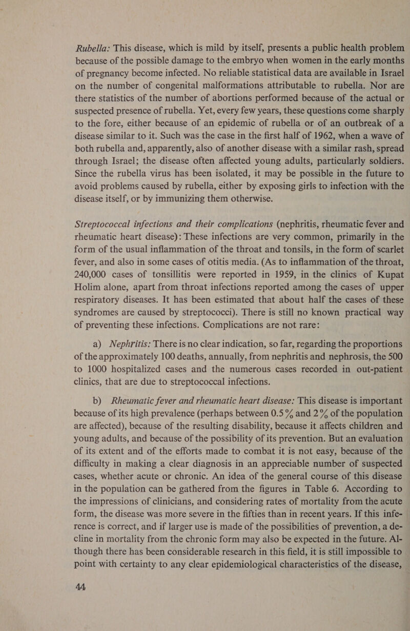 Rubella: This disease, which is mild by itself, presents a public health problem because of the possible damage to the embryo when women in the early months of pregnancy become infected. No reliable statistical data are available in Israel on the number of congenital malformations attributable to rubella. Nor are there statistics of the number of abortions performed because of the actual or suspected presence of rubella. Yet, every few years, these questions come sharply to the fore, either because of an epidemic of rubella or of an outbreak of a disease similar to it. Such was the case in the first half of 1962, when a wave of both rubella and, apparently, also of another disease with a similar rash, spread through Israel; the disease often affected young adults, particularly soldiers. Since the rubella virus has been isolated, it may be possible in the future to avoid problems caused by rubella, either by exposing girls to infection with the disease itself, or by immunizing them otherwise. Streptococcal infections and their complications (nephritis, rheumatic fever and rheumatic heart disease): These infections are very common, primarily in the form of the usual inflammation of the throat and tonsils, in the form of scarlet fever, and also in some cases of otitis media. (As to inflammation of the throat, 240,000 cases of tonsillitis were reported in 1959, in the clinics of Kupat Holim alone, apart from throat infections reported among the cases of upper respiratory diseases. It has been estimated that about half the cases of these syndromes are caused by streptococci). There is still no known practical way of preventing these infections. Complications are not rare: a) Nephritis: There is no clear indication, so far, regarding the proportions of the approximately 100 deaths, annually, from nephritis and nephrosis, the 500 to 1000 hospitalized cases and the numerous cases recorded in out-patient clinics, that are due to streptococcal infections. b) Rheumatic fever and rheumatic heart disease: This disease is important because of its high prevalence (perhaps between 0.5% and 2% of the population are affected), because of the resulting disability, because it affects children and young adults, and because of the possibility of its prevention. But an evaluation of its extent and of the efforts made to combat it is not easy, because of the difficulty in making a clear diagnosis in an appreciable number of suspected cases, whether acute or chronic. An idea of the general course of this disease in the population can be gathered from the figures in Table 6. According to the impressions of clinicians, and considering rates of mortality from the acute form, the disease was more severe in the fifties than in recent years. If this infe-— rence is correct, and if larger use is made of the possibilities of prevention, a de- cline in mortality from the chronic form may also be expected in the future. Al- though there has been considerable research in this field, it is still impossible to point with certainty to any clear epidemiological characteristics of the disease,