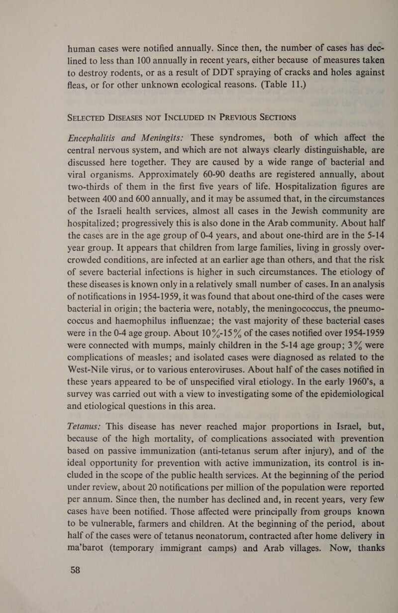 human cases were notified annually. Since then, the number of cases has dec- lined to less than 100 annually in recent years, either because of measures taken to destroy rodents, or as a result of DDT spraying of cracks and holes against fleas, or for other unknown ecological reasons. (Table 11.) SELECTED DISEASES NOT INCLUDED IN PREVIOUS SECTIONS Encephalitis and Meningits: These syndromes, both of which affect the central nervous system, and which are not always clearly distinguishable, are discussed here together. They are caused by a wide range of bacterial and viral organisms. Approximately 60-90 deaths are registered annually, about two-thirds of them in the first five years of life. Hospitalization figures are between 400 and 600 annually, and it may be assumed that, in the circumstances of the Israeli health services, almost all cases in the Jewish community are hospitalized; progressively this is also done in the Arab community. About half the cases are in the age group of 0-4 years, and about one-third are in the 5-14 year group. It appears that children from large families, living in grossly over- crowded conditions, are infected at an earlier age than others, and that the risk of severe bacterial infections is higher in such circumstances. The etiology of these diseases is known only ina relatively small number of cases. In an analysis of notifications in 1954-1959, it was found that about one-third of the cases were bacterial in origin; the bacteria were, notably, the meningococcus, the pneumo- coccus and haemophilus influenzae; the vast majority of these bacterial cases were in the 0-4 age group. About 10%-15% of the cases notified over 1954-1959 were connected with mumps, mainly children in the 5-14 age group; 3°% were complications of measles; and isolated cases were diagnosed as related to the West-Nile virus, or to various enteroviruses. About half of the cases notified in these years appeared to be of unspecified viral etiology. In the early 1960’s, a survey was carried out with a view to investigating some of the epidemiological and etiological questions in this area. Tetanus: This disease has never reached major proportions in Israel, but, because of the high mortality, of complications associated with prevention based on passive immunization (anti-tetanus serum after injury), and of the ideal opportunity for prevention with active immunization, its control is in- cluded in the scope of the public health services. At the beginning of the period under review, about 20 notifications per million of the population were reported per annum. Since then, the number has declined and, in recent years, very few cases have been notified. Those affected were principally from groups known to be vulnerable, farmers and children. At the beginning of the period, about half of the cases were of tetanus neonatorum, contracted after home delivery in ma’barot (temporary immigrant camps) and Arab villages. Now, thanks 38