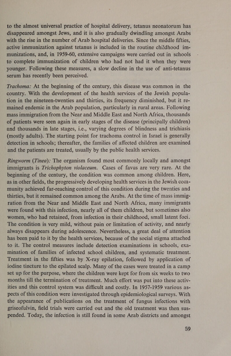 to the almost universal practice of hospital delivery, tetanus neonatorum has disappeared amongst Jews, and it is also gradually dwindling amongst Arabs with the rise in the number of Arab hospital deliveries. Since the middle fifties, active immunization against tetanus is included in the routine childhood im- munizations, and, in 1959-60, extensive campaigns were carried out in schools to complete immunization of children who had not had it when they were younger. Following these measures, a slow decline in the use of anti-tetanus serum has recently been perceived. Trachoma: At the beginning of the century, this disease was common in the country. With the development of the health services of the Jewish popula- tion in the nineteen-twenties and thirties, its frequency diminished, but it re- mained endemic in the Arab population, particularly in rural areas. Following mass immigration from the Near and Middle East and North Africa, thousands of patients were seen again in early stages of the disease (principally children) and thousands in late stages, i.e., varying degrees of blindness and trichiasis (mostly adults). The starting point for trachoma control in Israel is generally detection in schools; thereafter, the families of affected children are examined and the patients are treated, usually by the public health services. Ringworm (Tinea): The organism found most commonly locally and amongst immigrants is Trichophyton violaceum. Cases of favus are very rare. At the beginning of the century, the condition was common among children. Here, as in other fields, the progressively developing health services in the Jewish com- munity achieved far-reaching control of this condition during the twenties and thirties, but it remained common among the Arabs. At the time of mass immig- ration from the Near and Middle East and North Africa, many immigrants were found with this infection, nearly all of them children, but sometimes also women, who had retained, from infection in their childhood, small latent foci. The condition is very mild, without pain or limitation of activity, and nearly always disappears during adolescence. Nevertheless, a great deal of attention has been paid to it by the health services, because of the social stigma attached to it. The control measures include detection examinations in schools, exa- mination of families of infected school children, and systematic treatment. Treatment in the fifties was by X-ray epilation, followed by application of iodine tincture to the epilated scalp. Many of the cases were treated in a camp set up for the purpose, where the children were kept for from six weeks to two months till the termination of treatment. Much effort was put into these activ- ities and this control system was difficult and costly. In 1957-1959 various as- pects of this condition were investigated through epidemiological surveys. With the appearance of publications on the treatment of fungus infections with griseofulvin, field trials were carried out and the old treatment was then sus- pended. Today, the infection is still found in some Arab districts and amongst