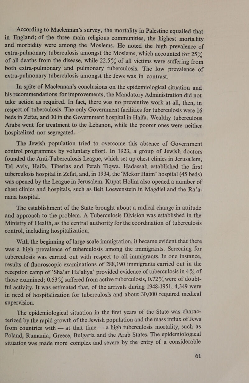 According to Maclennan’s survey, the mortality in Palestine equalled that in England; of the three main religious communities, the highest morta lity and morbidity were among the Moslems. He noted the high prevalence of extra-pulmonary tuberculosis amongst the Moslems, which accounted for 24 of all deaths from the disease, while 22.5% of all victims were suffering from both extra-pulmonary and pulmonary tuberculosis. The low prevalence of extra-pulmonary tuberculosis amongst the Jews was in contrast. In spite of Maclennan’s conclusions on the epidemiological situation and his recommendations for improvements, the Mandatory Administration did not take action as required. In fact, there was no preventive work at all, then, in respect of tuberculosis. The only Government facilities for tuberculosis were 16 beds in Zefat, and 30 in the Government hospital in Haifa. Wealthy tuberculous Arabs went for treatment to the Lebanon, while the poorer ones were neither hospitalized nor segregated. The Jewish population tried to overcome this absence of Government control programmes by voluntary effort. In 1923, a group of Jewish doctors founded the Anti-Tuberculosis League, which set up chest clinics in Jerusalem, Tel Aviv, Haifa, Tiberias and Petah Tiqwa. Hadassah established the first tuberculosis hospital in Zefat, and, in 1934, the ‘Mekor Haim’ hospital (45 beds) was opened by the League in Jerusalem. Kupat Holim also opened a number of chest clinics and hospitals, such as Beit Loewenstein in Magdiel and the Ra’a- nana hospital. The establishment of the State brought about a radical change in attitude and approach to the problem. A Tuberculosis Division was established in the Ministry of Health, as the central authority for the coordination of tuberculosis control, including hospitalization. With the beginning of large-scale immigration, it became evident that there was a high prevalence of tuberculosis among the immigrants. Screening for tuberculosis was carried out with respect to all immigrants. In one instance, results of fluoroscopic examinations of 288,190 immigrants carried out in the reception camp of ‘Sha’ar Ha’aliya’ provided evidence of tuberculosis in 4% of those examined; 0.53 % suffered from active tuberculosis, 0.72% were of doubt- ful activity. It was estimated that, of the arrivals during 1948-1951, 4,349 were in need of hospitalization for tuberculosis and about 30,000 required medical supervision. The epidemiological situation in the first years of the State was charac- terized by the rapid growth of the Jewish population and the mass influx of Jews from countries with — at that time — a high tuberculosis mortality, such as Poland, Rumania, Greece, Bulgaria and the Arab States. The epidemiolo gical situation was made more complex and severe by the entry of a considerable