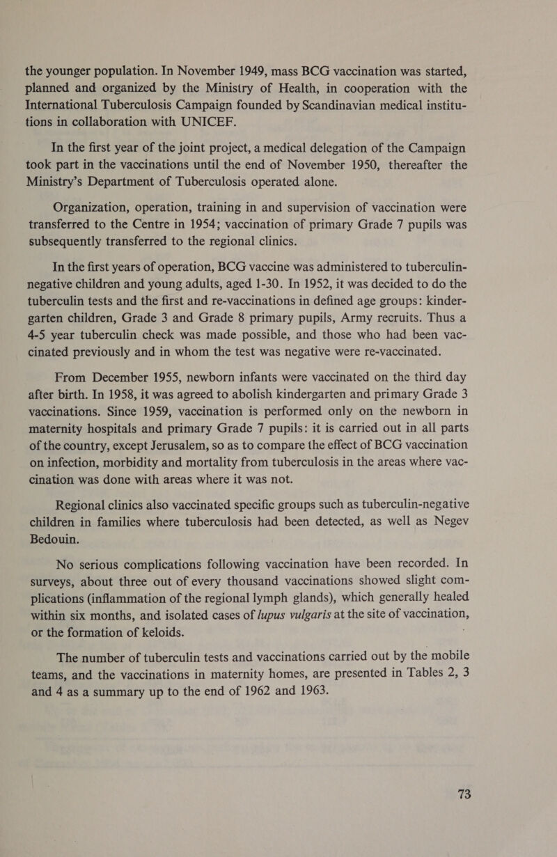 the younger population. In November 1949, mass BCG vaccination was started, planned and organized by the Ministry of Health, in cooperation with the International Tuberculosis Campaign founded by Scandinavian medical institu- tions in collaboration with UNICEF. In the first year of the joint project, a medical delegation of the Campaign took part in the vaccinations until the end of November 1950, thereafter the Ministry’s Department of Tuberculosis operated alone. Organization, operation, training in and supervision of vaccination were transferred to the Centre in 1954; vaccination of primary Grade 7 pupils was subsequently transferred to the regional clinics. In the first years of operation, BCG vaccine was administered to tuberculin- negative children and young adults, aged 1-30. In 1952, it was decided to do the tuberculin tests and the first and re-vaccinations in defined age groups: kinder- garten children, Grade 3 and Grade 8 primary pupils, Army recruits. Thus a 4-5 year tuberculin check was made possible, and those who had been vac- cinated previously and in whom the test was negative were re-vaccinated. From December 1955, newborn infants were vaccinated on the third day after birth. In 1958, it was agreed to abolish kindergarten and primary Grade 3 vaccinations. Since 1959, vaccination is performed only on the newborn in maternity hospitals and primary Grade 7 pupils: it is carried out in all parts of the country, except Jerusalem, so as to compare the effect of BCG vaccination on infection, morbidity and mortality from tuberculosis in the areas where vac- cination was done with areas where it was not. Regional clinics also vaccinated specific groups such as tuberculin-negative children in families where tuberculosis had been detected, as well as Negev Bedouin. No serious complications following vaccination have been recorded. In surveys, about three out of every thousand vaccinations showed slight com- plications (inflammation of the regional lymph glands), which generally healed within six months, and isolated cases of /upus vulgaris at the site of vaccination, or the formation of keloids. The number of tuberculin tests and vaccinations carried out by the mobile teams, and the vaccinations in maternity homes, are presented in Tables 2, 3 and 4 as a summary up to the end of 1962 and 1963.