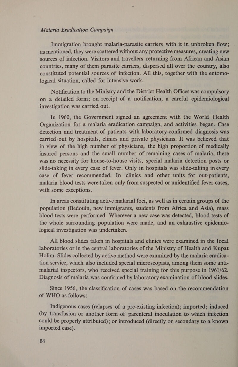 Malaria Eradication Campaign Immigration brought malaria-parasite carriers with it in unbroken flow; as mentioned, they were scattered without any protective measures, creating new sources of infection. Visitors and travellers returning from African and Asian countries, many of them parasite carriers, dispersed all over the country, also constituted potential sources of infection. All this, together with the entomo- logical situation, called for intensive work. Notification to the Ministry and the District Health Offices was compulsory on a detailed form; on receipt of a notification, a careful epidemiological investigation was carried out. In 1960, the Government signed an agreement with the World Health Organization for a malaria eradication campaign, and activities began. Case detection and treatment of patients with laboratory-confirmed diagnosis was carried out by hospitals, clinics and private physicians. It was believed that in view of the high number of physicians, the high proportion of medically insured persons and the small number of remaining cases of malaria, there was no necessity for house-to-house visits, special malaria detection posts or slide-taking in every case of fever. Only in hospitals was slide-taking in every case of fever recommended. In clinics and other units for out-patients, malaria blood tests were taken only from suspected or unidentified fever cases, with some exceptions. In areas constituting active malarial foci, as well as in certain groups of the population (Bedouin, new immigrants, students from Africa and Asia), mass blood tests were performed. Wherever a new case was detected, blood tests of the whole surrounding population were made, and an exhaustive epidemio- logical investigation was undertaken. All blood slides taken in hospitals and clinics were examined in the local laboratories or in the central laboratories of the Ministry of Health and Kupat Holim. Slides collected by active method were examined by the malaria eradica- tion service, which also included special microscopists, among them some anti- malarial inspectors, who received special training for this purpose in 1961/62. Diagnosis of malaria was confirmed by laboratory examination of blood slides. Since 1956, the classification of cases was based on the recommendation of WHO as follows: Indigenous cases (relapses of a pre-existing infection); imported; induced (by transfusion or another form of parenteral inoculation to which infection could be properly attributed); or introduced (directly or secondary to a known imported case).